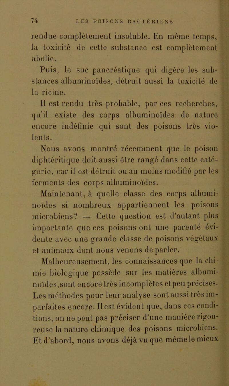 rendue complètement insoluble. En même temps, la toxicité de cette substance est complètement abolie. Puis, le suc pancréatique qui digère les sub- stances albuminoïdes, détruit aussi la toxicité de la ricine. Il est rendu très probable, par ces recherches, qu’il existe des corps albuminoïdes de nature encore indéfinie qui sont des poisons très vio- lents. Nous avons montré récemment que le poison diphléritique doit aussi être rangé dans cette caté- gorie, car il est détruit ou au moins modifié par les ferments des corps albuminoïdes. Maintenant, à quelle classe des corps albumi- noïdes si nombreux appartiennent les poisons microbiens? — Cette question est d’autant plus importante que ces poisons ont une parenté évi- dente avec une grande classe de poisons végétaux et animaux dont nous venons de parler. Malheureusement, les connaissances que la chi- mie biologique possède sur les matières albumi- noïdes,sont encore très incomplètes el peu précises. Les méthodes pour leur analyse sont aussi très im- parfaites encore. Il est évident que, dans ces condi- tions, on ne peut pas préciser d’une manière rigou- reuse la nature chimique des poisons microbiens. Et d’abord, nous avons déjà vu que même le mieux