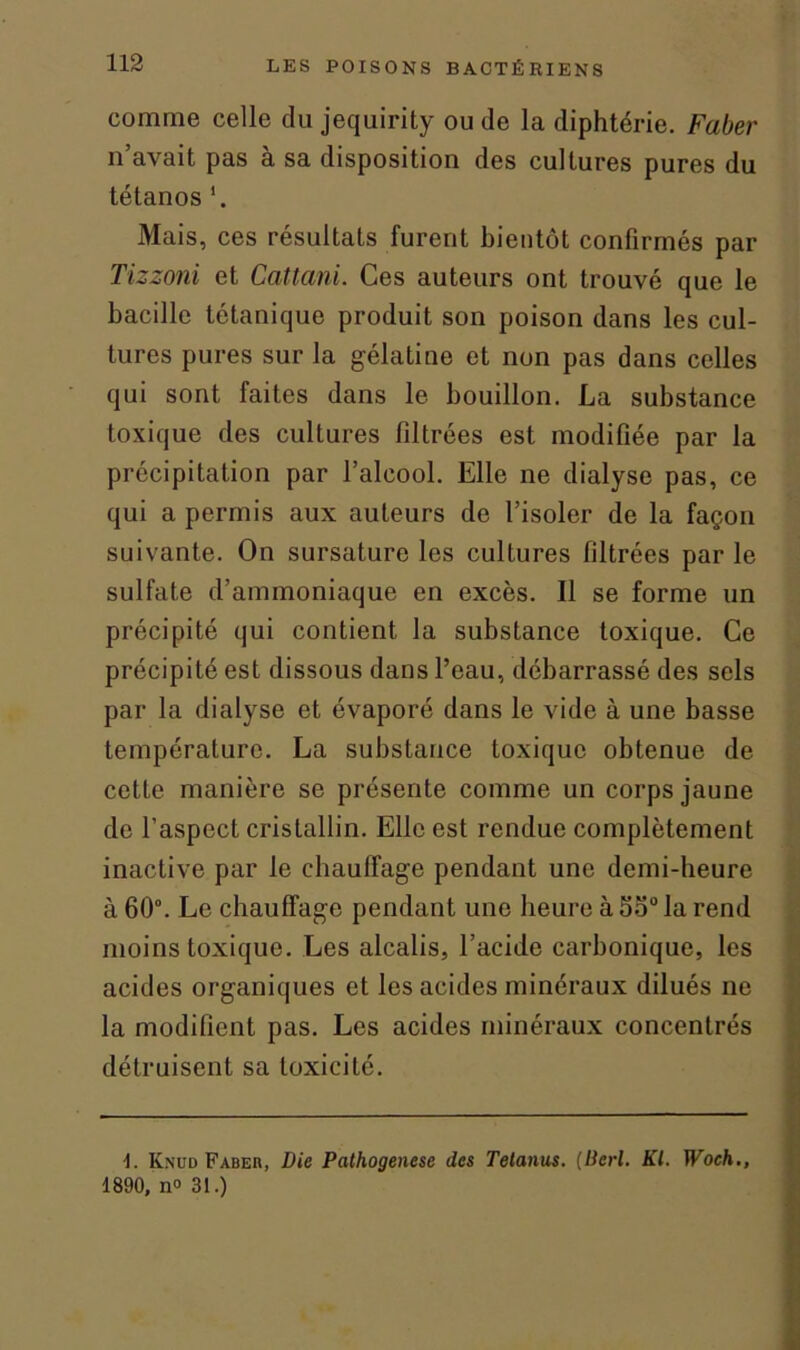 comme celle du jequirity ou de la diphtérie. Faber il avait pas à sa disposition des cultures pures du tétanos *. Mais, ces résultats furent bientôt confirmés par Tizzoni et Cattani. Ces auteurs ont trouvé que le bacille tétanique produit son poison dans les cul- tures pures sur la gélatine et non pas dans celles qui sont faites dans le bouillon. La substance toxique des cultures filtrées est modifiée par la précipitation par l’alcool. Elle ne dialyse pas, ce qui a permis aux auteurs de l’isoler de la façon suivante. On sursature les cultures filtrées par le sulfate d’ammoniaque en excès. Il se forme un précipité qui contient la substance toxique. Ce précipité est dissous dans l’eau, débarrassé des sels par la dialyse et évaporé dans le vide à une basse température. La substance toxique obtenue de cette manière se présente comme un corps jaune de l’aspect cristallin. Elle est rendue complètement inactive par le chauffage pendant une demi-heure à 60°. Le chauffage pendant une heure à Sa0 la rend moins toxique. Les alcalis, l’acide carbonique, les acides organiques et les acides minéraux dilués ne la modifient pas. Les acides minéraux concentrés détruisent sa toxicité. 4. Knud Pabeb, Die Pathogenese des Tetanus. (Perl. Kl. Woch., 1890, n° 31.)