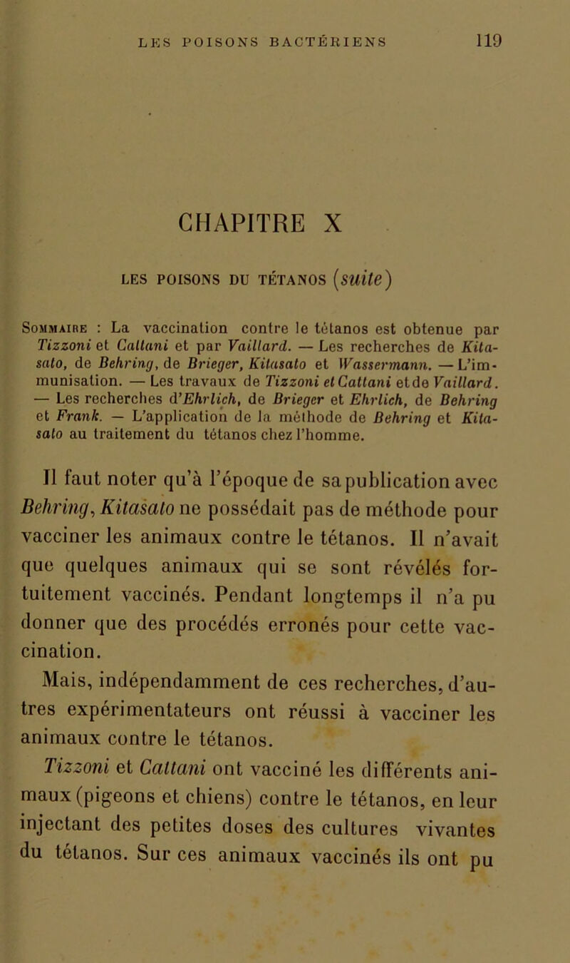 CHAPITRE X LES POISONS DU TÉTANOS (Suite) Sommaire : La vaccination contre le tétanos est obtenue par Tizzoni et Callani et par Vaillard. — Les recherches de Kita- suto, de Behring, de Brieger, Küasalo et Wassermann. —L’im- munisation. — Les travaux de Tizzoni etCattani et de Vaillard. — Les recherches d’Ehrlich, de Brieger et Ehrlich, de Behring et Frank. — L’application de la méthode de Behring et Kita- salo au traitement du tétanos chez l’homme. Il faut noter qu’à l’époque de sa publication avec Behring, Kitasato ne possédait pas de méthode pour vacciner les animaux contre le tétanos. Il n’avait que quelques animaux qui se sont révélés for- tuitement vaccinés. Pendant longtemps il n’a pu donner que des procédés erronés pour cette vac- cination. Mais, indépendamment de ces recherches, d’au- tres expérimentateurs ont réussi à vacciner les animaux contre le tétanos. Tizzoni et Ccittani ont vacciné les différents ani- maux (pigeons et chiens) contre le tétanos, en leur injectant des petites doses des cultures vivantes du tétanos. Sur ces animaux vaccinés ils ont pu