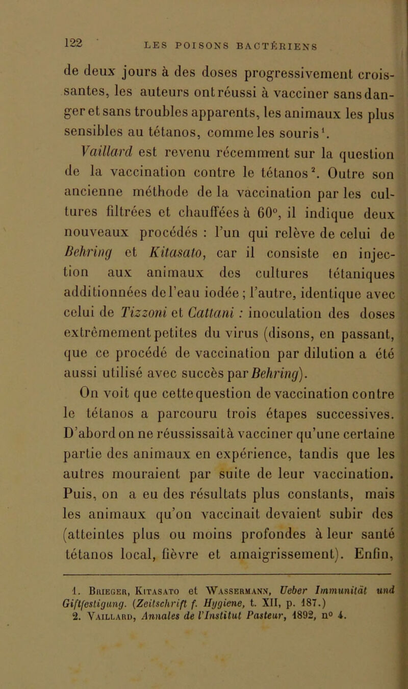 de deux jours à des doses progressivement crois- santes, les auteurs ont réussi à vacciner sans dan- ger et sans troubles apparents, les animaux les plus sensibles au tétanos, comme les souris'. Vaillard est revenu récemment sur la question de la vaccination contre le tétanos*. Outre son ancienne méthode de la vaccination par les cul- tures filtrées et chauffées à 60°, il indique deux nouveaux procédés : l’un qui relève de celui de Behring et Kitasato, car il consiste en injec- tion aux animaux des cultures tétaniques additionnées de l’eau iodée; l’autre, identique avec celui de Tizzoni et Cattani : inoculation des doses extrêmement petites du virus (disons, en passant, que ce procédé de vaccination par dilution a été aussi utilisé avec succès par Behring). On voit que cette question de vaccination contre le tétanos a parcouru trois étapes successives. D’abord on ne réussissaità vacciner qu’une certaine partie des animaux en expérience, tandis que les autres mouraient par suite de leur vaccination. Puis, on a eu des résultats plus constants, mais les animaux qu’on vaccinait devaient subir des (atteintes plus ou moins profondes à leur santé tétanos local, fièvre et amaigrissement). Enfin, 1. Biiieger, Kitasato et Wassermann, Ueber Immunilât uni Giflfesligung. (Zeitschrift f. Hggiene, t. XII, p. 187.) 2. Vaillard, Annales de l’Institut Pasteur, 1892, n° 4.