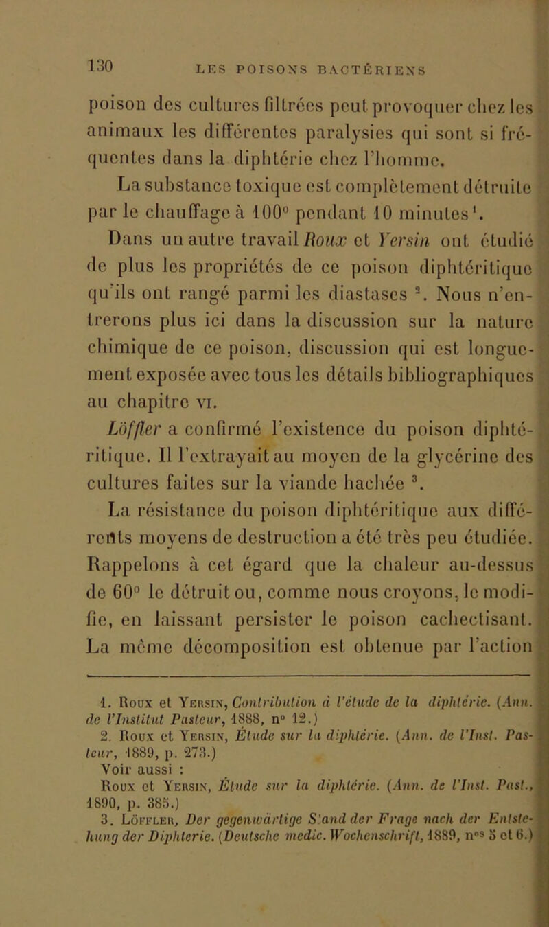 poison des cultures filtrées peut provoquer chez les animaux les différentes paralysies qui sont si fré- queutes dans la diphtérie chez l’homme. La substance toxique est complètement détruite par le chauffage à 100° pendant 10 minutes1. Dans un autre travail Roux et Yersin ont étudié! de plus les propriétés de ce poison diphtéritique qu'ils ont rangé parmi les diastases 2. Nous n’en- trerons plus ici dans la discussion sur la nature chimique de ce poison, discussion qui est longue- ment exposée avec tous les détails bibliographiques au chapitre vi. Lôf/ler a confirmé l’existence du poison diphté- ritique. Il l’extrayait au moyen de la glycérine des cultures faites sur la viande hachée 3. La résistance du poison diphtéri tique aux diffé- rents moyens de destruction a été très peu étudiée. Rappelons à cet égard que la chaleur au-dessus de 60° le détruit ou, comme nous croyons, le modi- fie, en laissant persister le poison cacliectisant. La même décomposition est obtenue par l’action 1. Roux et Yersin, Contribution à l’étude de la diphtérie. (Ann. de l’Institut Pasteur, 1888, n 12.) 2. Roux et Yersin, Étude sur la diphtérie. (Ann. de l’Inst. Pas- teur, 1889, p. 273.) Voir aussi : Roux et Yersin, Étude sur la diphtérie. (Ann. de l’Inst. Past., 1890, p. 385.) 3. Loffler, Der gegeniucirlige Stand der Frage nach der Enlste- hung der Diphtérie. (Deutsche medic. Wochenschrift, 1889, nos o et 6.) ... 'ii