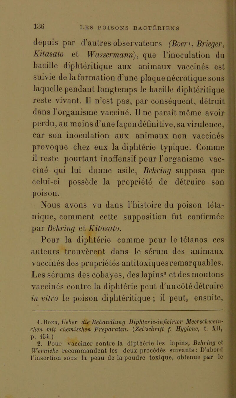 depuis par d’autres observateurs (Boer', Drieger, Kitasato et Wassermann), que l’inoculation du bacille diphtéritique aux animaux vaccinés est suivie de la formation d’une plaque nécrotique sous laquelle pendant longtemps le bacille diphlérilique reste vivant. 11 n’est pas, par conséquent, détruit dans l’organisme vacciné. Il ne paraît mémo avoir perdu, au moins d’une façon définitive, sa virulence, car son inoculation aux animaux non vaccinés provoque chez eux la diphtérie typique. Comme il reste pourtant ino.ffensif pour l’organisme vac- ciné qui lui donne asile, Behring supposa que celui-ci possède la propriété de détruire son poison. Nous avons vu dans l’histoire du poison téta- nique, comment cette supposition fut confirmée par Behring et Kitasato. Pour la diphtérie comme pour le tétanos ces auteurs trouvèrent dans le sérum des animaux vaccinés des propriétés antitoxiquesremarquables. Les sérums des cobayes, des lapins2 et des moutons vaccinés contre la diphtérie peut d’un côté détruire in vitro le poison diphtéritique ; il peut, ensuite, i. BoEit, Ueber die Behandlung Diphterie-inficirler Meerschwein- chen mil chemischen Preparaten. (Zei'schrift {■ Hygiène, t. XII, p. 454.) i. Pour vacciner contre la dipthérie les lapins, Behring et Wernicke recommandent les deux procédés suivants: D’abord l'insertion sous la peau de la poudre toxique, obtenue par le