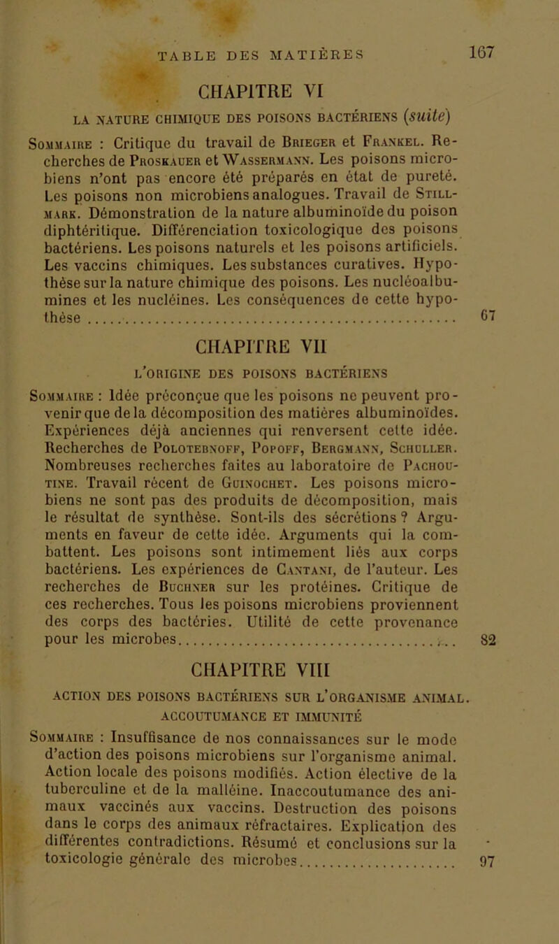 %' CHAPITRE VI LA NATURE CHIMIQUE DES POISONS BACTÉRIENS (suite) Sommaire : Critique du travail de Brieger et Frankel. Re- cherches de Proskauer et Wassermann. Les poisons micro- biens n’ont pas encore été préparés en état de pureté. Les poisons non microbiens analogues. Travail de Still- mark. Démonstration de la nature albuminoïde du poison diphtéritique. Différenciation toxicologique des poisons bactériens. Les poisons naturels et les poisons artificiels. Les vaccins chimiques. Les substances curatives. Hypo- thèse sur la nature chimique des poisons. Les nucléoalbu- mines et les nucléines. Les conséquences de cette hypo- thèse 67 CHAPITRE Vil L'ORIGINE DES POISONS BACTÉRIENS Sommaire : Idée préconçue que les poisons ne peuvent pro- venir que delà décomposition des matières albuminoïdes. Expériences déjà anciennes qui renversent celte idée. Recherches de Polotebnoff, Popoff, Bergmann, Schuller. Nombreuses recherches faites au laboratoire de Paciiou- tine. Travail récent de Guinochet. Les poisons micro- biens ne sont pas des produits de décomposition, mais le résultat de synthèse. Sont-ils des sécrétions ? Argu- ments en faveur de cette idée. Arguments qui la com- battent. Les poisons sont intimement liés aux corps bactériens. Les expériences de Cantani, de l’auteur. Les recherches de Buchner sur les protéines. Critique de ces recherches. Tous les poisons microbiens proviennent des corps des bactéries. Utilité de cette provenance pour les microbes 82 CHAPITRE VIII ACTION DES POISONS BACTÉRIENS SUR L’ORGANISME ANIMAL. ACCOUTUMANCE ET IMMUNITÉ Sommaire : Insuffisance de nos connaissances sur le modo d’action des poisons microbiens sur l’organisme animal. Action locale des poisons modifiés. Action élective de la tuberculine et de la malléine. Inaccoutumance des ani- maux vaccinés aux vaccins. Destruction des poisons dans le corps des animaux réfractaires. Explication des différentes contradictions. Résumé et conclusions sur la toxicologie générale des microbes 97