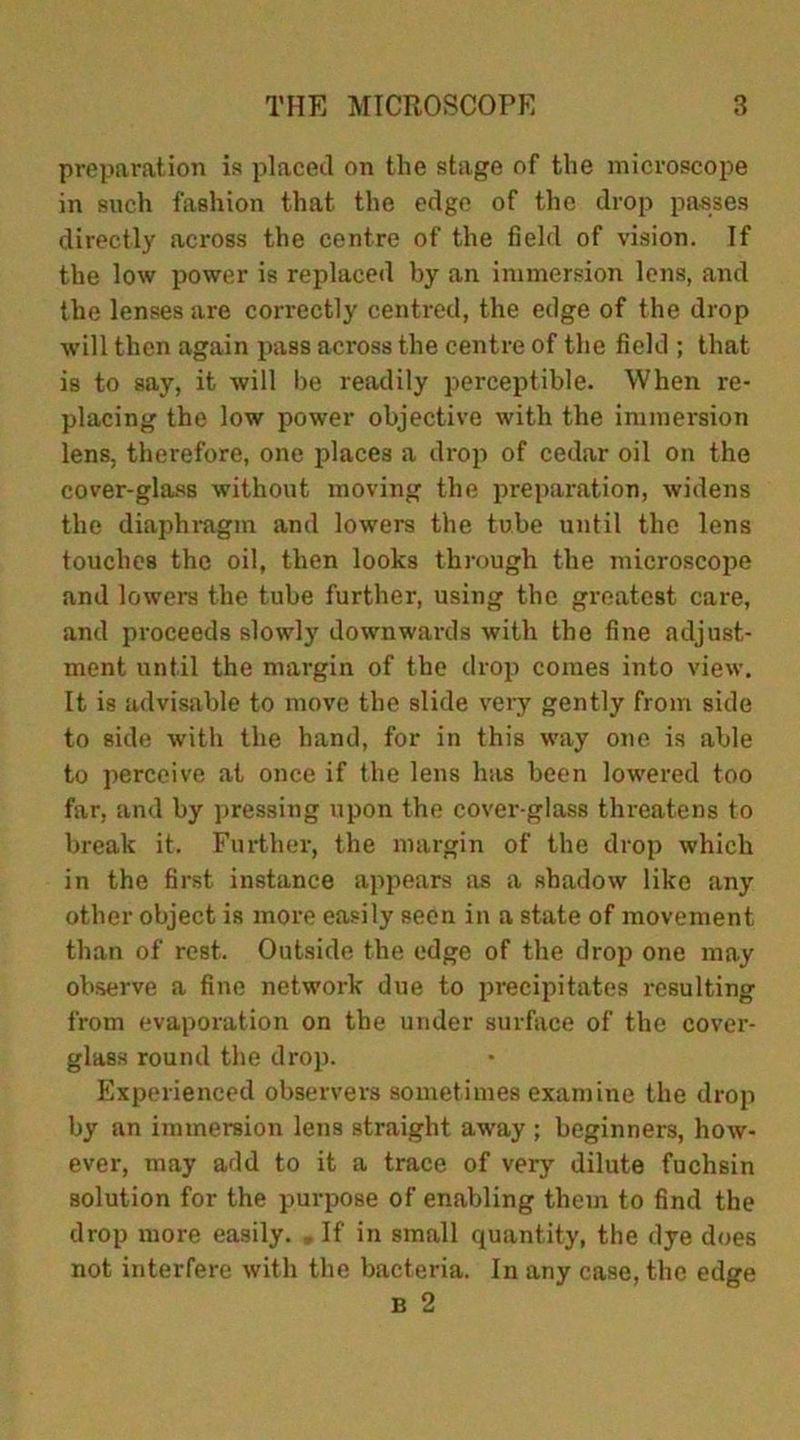 preparation is placed on the stage of the microscope in such fashion that the edge of the drop passes directly across the centre of the field of vision. If the low power is replaced by an immersion lens, and the lenses are correctly centred, the edge of the drop will then again pass across the centre of the field ; that is to say, it will be readily perceptible. When re- placing the low power objective with the immersion lens, therefore, one places a drop of cedar oil on the cover-glass without moving the preparation, widens the diaphragm and lowers the tube until the lens touches the oil, then looks through the microscope and lowers the tube further, using the greatest care, and proceeds slowly downwards with the fine adjust- ment until the margin of the drop comes into view. It is advisable to move the slide very gently from side to side with the hand, for in this way one is able to perceive at once if the lens has been lowered too far, and by pressing upon the cover-glass threatens to break it. Further, the margin of the drop which in the first instance appears as a shadow like any other object is more easily seen in a state of movement than of rest. Outside the edge of the drop one may observe a fine network due to precipitates resulting from evaporation on the under surface of the cover- glass round the drop. Experienced observers sometimes examine the drop by an immersion lens straight away ; beginners, how- ever, may add to it a trace of very dilute fuchsin solution for the purpose of enabling them to find the drop more easily. „ If in small quantity, the dye does not interfere with the bacteria. In any case, the edge B 2