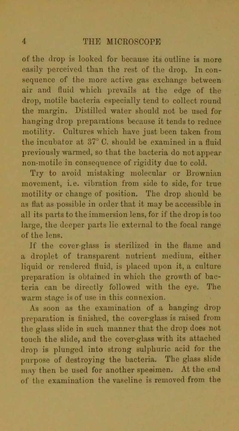 of the drop is looked for because its outline is more easily perceived than the rest of the drop. In con- sequence of the more active gas exchange between air and fluid which prevails at the edge of the drop, motile bacteria especially tend to collect round the margin. Distilled water should not be used for hanging drop preparations because it tends to reduce motility. Cultures which have just been taken from the incubator at 37° C. should be examined in a fluid previously warmed, so that the bacteria do not appear non-motile in consequence of rigidity due to cold. Try to avoid mistaking molecular or Brownian movement, i.e. vibration from side to side, for true motility or change of position. The drop should be as flat as possible in order that it may be accessible in all its parts to the immersion lens, for if the drop is too large, the deeper parts lie external to the focal range of the lens. If the cover-glass is sterilized in the flame and a droplet of transparent nutrient medium, either liquid or rendered fluid, is placed upon it, a culture preparation is obtained in which the growth of bac- teria can be directly followed with the eye. The warm stage is of use in this connexion. As soon as the examination of a hanging drop preparation is finished, the cover-glass is raised from the glass slide in such manner that the drop does not touch the slide, and the cover-glass with its attached drop is plunged into strong sulphuric acid for the purpose of destroying the bacteria. The glass slide may then be used for another specimen. At the end of the examination the vaseline is removed from the