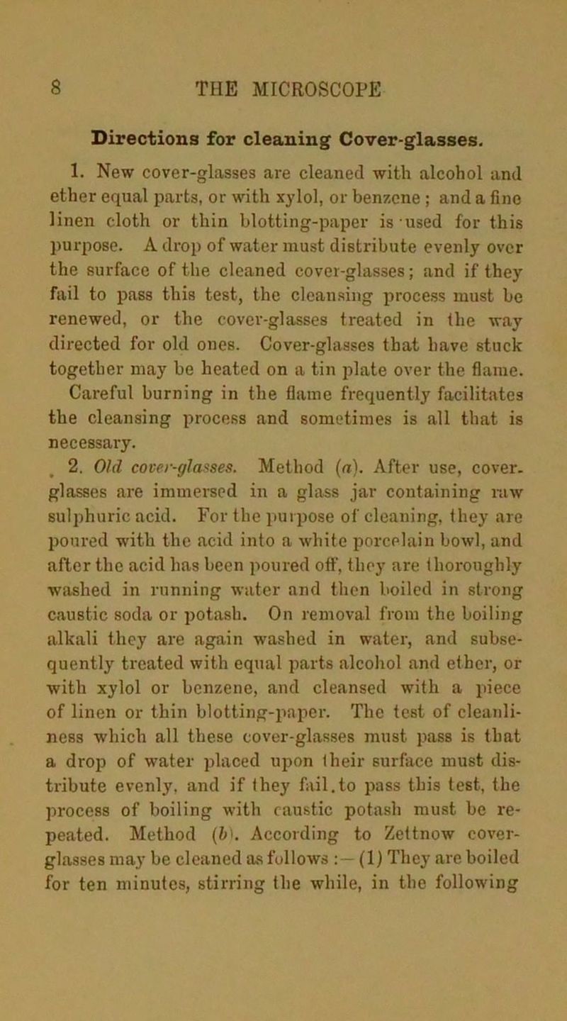 Directions for cleaning Cover-glasses. 1. New cover-glasses are cleaned with alcohol and ether equal parts, or with xylol, or benzene ; and a fine linen cloth or thin blotting-paper is used for this purpose. A drop of water must distribute evenly over the surface of the cleaned cover-glasses; and if they fail to pass this test, the cleansing process must be renewed, or the cover-glasses treated in the way directed for old ones. Cover-glasses that have stuck together may be heated on a tin plate over the flame. Careful burning in the flame frequently facilitates the cleansing process and sometimes is all that is necessary. 2. Old cover-glasses. Method (a). After use, cover, glasses are immersed in a glass jar containing raw sulphuric acid. For the purpose of cleaning, they are poured with the acid into a white porcelain bowl, and after the acid has been poured off, they are thoroughly washed in running water and then boiled in strong caustic soda or potash. On removal from the boiling alkali they are again washed in water, and subse- quently treated with equal parts alcohol and ether, or with xylol or benzene, and cleansed with a piece of linen or thin blotting-paper. The test of cleanli- ness which all these cover-glasses must pass is that a drop of water placed upon (heir surface must dis- tribute evenly, and if they fail.to pass this test, the process of boiling with caustic potash must be re- peated. Method (b). According to Zettnow cover- glasses may be cleaned as follows (1) They are boiled for ten minutes, stirring the while, in the following