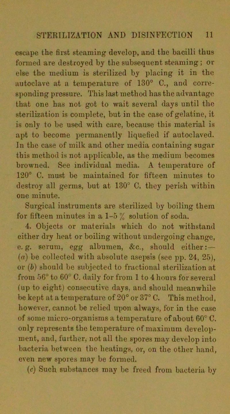 escape the first steaming develop, and the bacilli thus formed are destroyed by the subsequent steaming ; or else the medium is sterilized by placing it in the autoclave at a temperature of 130° C., and corre- sponding pressure. This last method has the advantage that one has not got to wait several days until the sterilization is complete, but in the case of gelatine, it is only to be used with care, because this material is apt to become permanently liquefied if autoclaved. In the case of milk and other media containing sugar this method is not applicable, as the medium becomes browned. See individual media. A temperature of 120° C. must be maintained for fifteen minutes to destroy all germs, but at 130° C. they perish within one minute. Surgical instruments are sterilized by boiling them for fifteen minutes in a 1-5 % solution of soda. 4. Objects or materials which do not withstand either dry heat or boiling without undergoing change, e. g. serum, egg albumen, &e., should either:— (a) be collected with absolute asepsis (see pp. 24, 25), or (b) should be subjected to fractional sterilization at from 56° to 60° C. daily for from 1 to 4 hours for several (up to eight) consecutive days, and should meanwhile be kept at a temperature of 20° or 37° C. This method, however, cannot be relied upon always, for in the case of some micro-organisms a temperature of about 60° C. only represents the temperature of maximum develop- ment, and, further, not all the spores may develop into bacteria between the heatings, or, on the other hand, even new spores may be formed. (c) Such substances may be freed from bacteria by