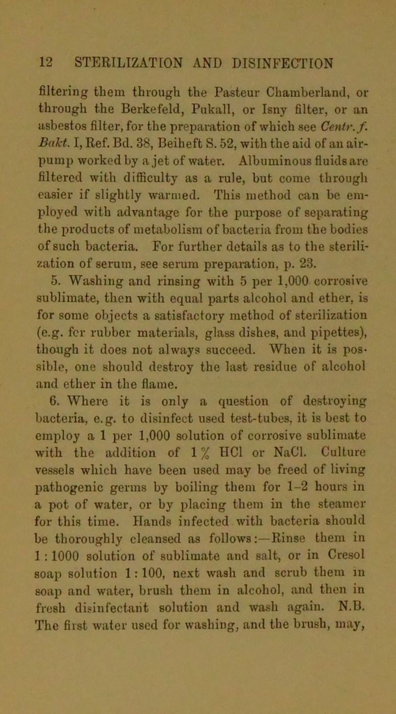 filtering them through the Pasteur Chamberland, or through the Berkefeld, Pukall, or Isny filter, or an asbestos filter, for the preparation of which see Centr.f. B»kt. I, Ref. Bd. 38, Beiheft S. 52, with the aid of an air- pump worked by a jet of water. Albuminous fluids are filtered with difficulty as a rule, but come through easier if slightly warmed. This method can be em- ployed with advantage for the purpose of separating the products of metabolism of bacteria from the bodies of such bacteria. For further details as to the sterili- zation of serum, see serum preparation, p. 23. 5. Washing and rinsing with 5 per 1,000 corrosive sublimate, then with equal parts alcohol and ether, is for some objects a satisfactory method of sterilization (e.g. for rubber materials, glass dishes, and pipettes), though it does not always succeed. When it is pos- sible, one should destroy the last residue of alcohol and ether in the flame. 6. Where it is only a question of destroying bacteria, e.g. to disinfect used test-tubes, it is best to employ a 1 per 1,000 solution of corrosive sublimate with the addition of 1 % HC1 or NaCl. Culture vessels which have been used may be freed of living pathogenic germs by boiling them for 1-2 hours in a pot of water, or by placing them in the steamer for this time. Hands infected with bacteria should be thoroughly cleansed as follows:—Rinse them in 1 : 1000 solution of sublimate and salt, or in Cresol soap solution 1:100, next wash and scrub them in soap and water, brush them in alcohol, and then in fresh disinfectant solution and wash again. N.B. The first water used for washing, and the brush, may,