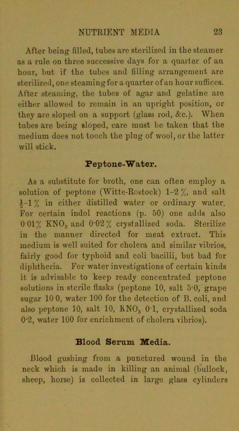 After being filled, tubes are sterilized in the steamer as a rule on three successive days for a quarter of an hour, but if the tubes and filling arrangement are sterilized, one steaming for a quarter of an hour suffices. After steaming, the tubes of agar and gelatine are either allowed to remain in an upright position, or they are sloped on a support (glass rod, &c.). When tubes are being sloped, care must be taken that the medium does not touch the plug of wool, or the latter will stick. Peptone-Water. As a substitute for broth, one can often employ a solution of peptone (Witte-Rostock) 1-2 %, and salt ^-1 % in either distilled water or ordinary water. For certain indol reactions (p. 50) one adds also 0 01% KNOs and 0'02% crystallized soda. Sterilize in the manner directed for meat extract. This medium is well suited for cholera and similar vibrios, fairly good for typhoid and coli bacilli, but bad for diphtheria. For water investigations of certain kinds it is advisable to keep ready concentrated peptone solutions in sterile flasks (peptone 10, salt 5'0, grape sugar 10 0, water 100 for the detection of B. coli, and also peptone 10, salt 10, KNOa 01, crystallized soda 0-2, water 100 for enrichment of cholera vibrios). Blood Serum Media. Blood gushing from a punctured wound in the neck which is made in killing an animal (bullock, sheep, horse) is collected in large glass cylinders