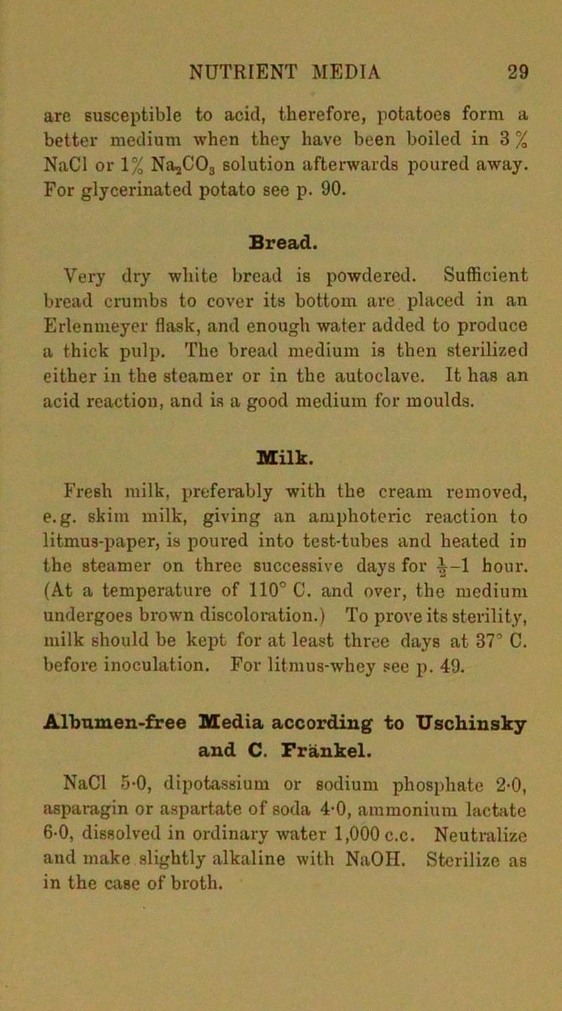 arc susceptible to acid, therefore, potatoes form a better medium when they have been boiled in 3 % NaCl or 1% NajC03 solution afterwards poured away. For glycerinated potato see p. 90. Bread. Very dry white bread is powdered. Sufficient bread crumbs to cover its bottom are placed in an Erlenmeyer flask, and enough water added to produce a thick pulp. The bread medium is then sterilized either in the steamer or in the autoclave. It has an acid reaction, and is a good medium for moulds. Milk. Fresh milk, preferably with the cream removed, e.g. skim milk, giving an amphoteric reaction to litmus-paper, is poured into test-tubes and heated in the steamer on three successive days for ^-1 hour. (At a temperature of 110° C. and over, the medium undergoes brown discoloration.) To prove its sterility, milk should be kept for at least three days at 37° C. before inoculation. For litmus-whey see p. 49. Albumen-free Media according to Uschinsky and C. Frankel. NaCl 5-0, dipotassium or sodium phosphate 2-0, asparagin or aspartate of soda 4-0, ammonium lactate 6-0, dissolved in ordinary water 1,000 c.c. Neutralize and make slightly alkaline with NaOH. Sterilize as in the case of broth.