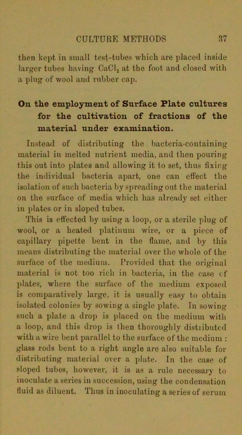 then kept in small test-tubes which are placed inside larger tubes having CaCl2 at the foot and closed with a plug of wool and rubber cap. On the employment of Surface Plate cultures for the cultivation of fractions of the material under examination. Instead of distributing the bacteria-containing material in melted nutrient media, and then pouring this out into plates and allowing it to set, thus fixing the individual bacteria apart, one can effect the isolation of such bacteria by spreading out the material on the surface of media which has already set either in plates or in sloped tubes. This is effected by using a loop, or a sterile plug of wool, or a heated platinum wire, or a piece of capillary pipette bent in the flame, and by this means distributing the material over the whole of the surface of the medium. Provided that the original material is not too rich in bacteria, in the case cf plates, where the surface of the medium exposed is comparatively large, it is usually easy to obtain isolated colonies by sowing a single plate. In sowing such a plate a drop is placed on the medium with a loop, and this drop is then thoroughly distributed with a wire bent parallel to the surface of the medium : glass rods bent to a right angle are also suitable for distributing material over a plate. In the case of sloped tubes, however, it is as a rule necessary to inoculate a series in succession, using the condensation fluid as diluent. Thus in inoculating a series of serum