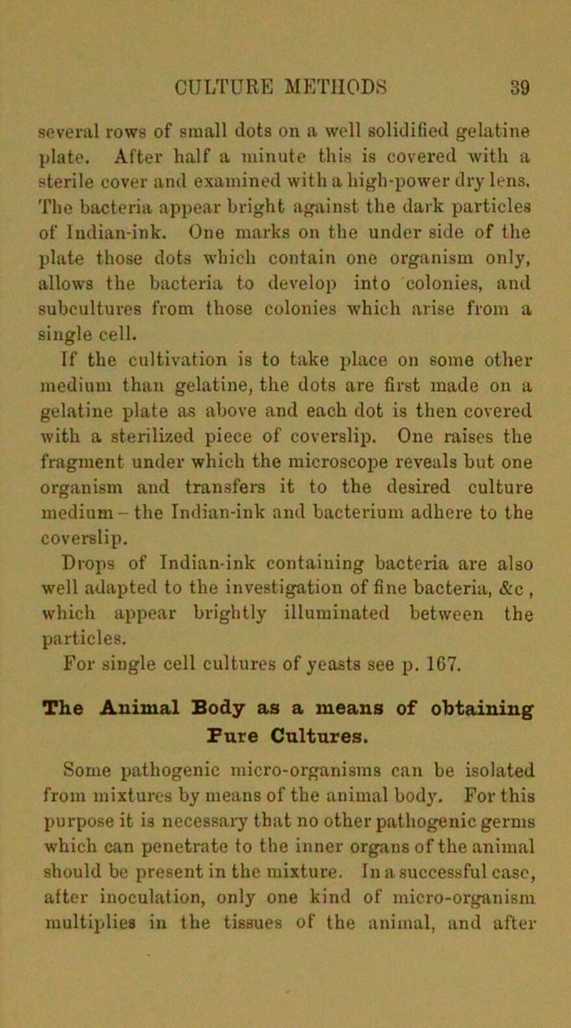 several rows of small dots on a well solidified gelatine plate. After half a minute this is covered with a sterile cover and examined with a high-power dry lens. The bacteria appear bright against the dark particles of Indian-ink. One marks on the under side of the plate those dots which contain one organism only, allows the bacteria to develop into colonies, and subcultures from those colonies which arise from a single cell. If the cultivation is to take place on some other medium than gelatine, the dots are first made on a gelatine plate as above and each dot is then covered with a sterilized piece of coverslip. One raises the fragment under which the microscope reveals but one organism aud transfers it to the desired culture medium-the Indian-ink and bacterium adhere to the coverslip. Drops of Indian-ink containing bacteria are also well adapted to the investigation of fine bacteria, &c , which appear brightly illuminated between the particles. For single cell cultures of yeasts see p. 167. The Animal Body as a means of obtaining Fure Cultures. Some pathogenic micro-organisms can be isolated from mixtures by means of the animal body. For this purpose it is necessary that no other pathogenic germs which can penetrate to the inner organs of the animal should be present in the mixture. In a successful case, after inoculation, only one kind of micro-organism multiplies in the tissues of the animal, and after