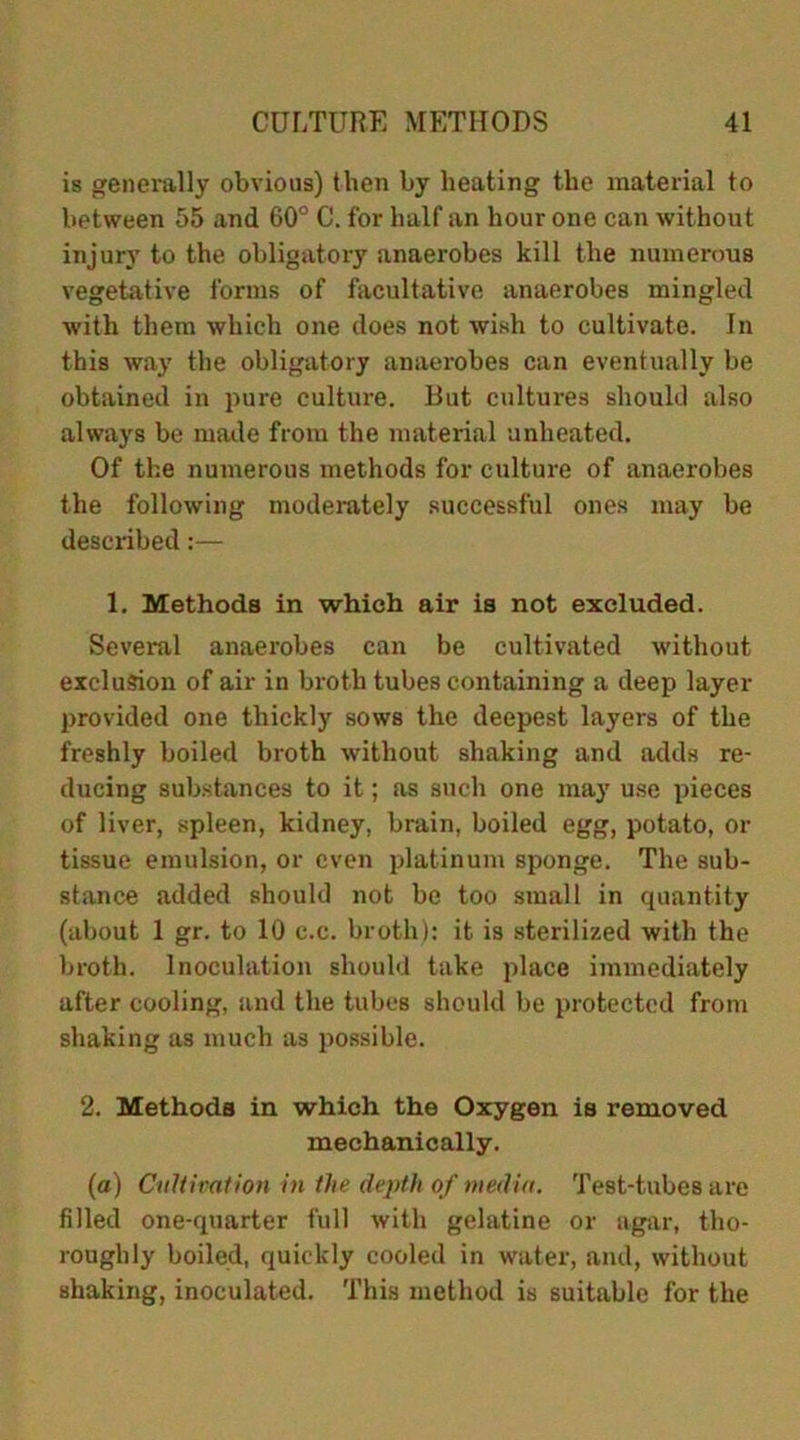 is generally obvious) then by heating the material to between 55 and 60° C. for half an hour one can without injury to the obligatory anaerobes kill the numerous vegetative forms of facultative anaerobes mingled with them which one does not wish to cultivate. In this way the obligatory anaerobes can eventually be obtained in pure culture. But cultures should also always be made from the material unheated. Of the numerous methods for culture of anaerobes the following moderately successful ones may be described:— 1. Methods in which air is not excluded. Several anaerobes can be cultivated without exclusion of air in broth tubes containing a deep layer provided one thickly sows the deepest layers of the freshly boiled broth without shaking and adds re- ducing substances to it; as such one may use pieces of liver, spleen, kidney, brain, boiled egg, potato, or tissue emulsion, or even platinum sponge. The sub- stance added should not be too small in quantity (about 1 gr. to 10 c.c. broth): it is sterilized with the broth. Inoculation should take place immediately after cooling, and the tubes should be protected from shaking as much as possible. 2. Methods in which the Oxygen is removed mechanically. (a) Cultivation in the depth of media. Test-tubes are filled one-quarter full with gelatine or agar, tho- roughly boiled, quickly cooled in water, and, without shaking, inoculated. This method is suitable for the