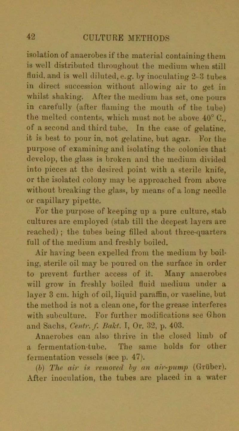isolation of anaerobes if the material containing them is well distributed throughout the medium when still fluid, and is well diluted, e.g. by inoculating 2-8 tubes in direct succession without allowing air to get in whilst shaking. After the medium has set, one pours in carefully (after flaming the mouth of the tube) the melted contents, which must not be above 40° G'., of a second and third tube. In the case of gelatine, it is best to pour in, not gelatine, but agar. For the purpose of examining and isolating the colonies that develop, the glass is broken and the medium divided into pieces at the desired point with a sterile knife, or the isolated colony may be approached from above without breaking the glass, by means of a long needle or capillary pipette. For the purpose of keeping up a pure culture, stab cultures are employed (stab till the deepest layers are reached); the tubes being filled about three-quarters full of the medium and freshly boiled. Air having been expelled from the medium by boil- ing, sterile oil may be poured on the surface in order to prevent further access of it. Many anaerobes will grow in freshly boiled fluid medium under a layer 3 cm. high of oil, liquid paraffin, or vaseline, but the method is not a clean one, for the grease interferes with subculture. For further modifications see Ghon and Sachs, Centr. f. Baht. I, Or. 32, p. 403. Anaerobes can also thrive in the closed limb of a fermentation-tube. The same holds for other fermentation vessels (see p. 47). (b) The air is removed by an air-pump (Gruber). After inoculation, the tubes are placed in a water