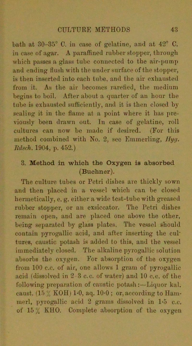 bath at 30-35° C. in case of gelatine, and at 42° C. in case of agar. A paraffined rubber stopper, through which passes a glass tube connected to the air-pump and ending flush with t he under surface of the stopper, is then inserted into each tube, and the air exhausted from it. As the air becomes rarefied, the medium begins to boil. After about a quarter of an hour the tube is exhausted sufficiently, and it is then closed by sealing it in the flame at a point where it has pre- viously been drawn out. In case of gelatine, roll cultures can now be made if desired. (For this method combined with No. 2, see Emmerling, Hyg. Rdsch. 1904, p. 452.) 3. Method in which the Oxygen is absorbed (Buchner). The culture tubes or Petri dishes are thickly sown and then placed in a vessel which can be closed hermetically, e. g. either a wide test-tube with greased rubber stopper, or an exsiccator. The Petri dishes remain open, and are placed one above the other, being separated by glass plates. The vessel should contain pyrogallic acid, and after inserting the cul' tures, caustic potash is added to this, and the vessel immediately closed. The alkaline pyrogallic solution absorbs the oxygen. For absorption of the oxygen from 100 c.c. of air, one allows 1 gram of pyrogallic acid (dissolved in 2 3 c.c. of water) and 10 c.c. of the following preparation of caustic potash :—Liquor kal. caust. (15 % KOH) 1-0, aq. 10-0 ; or, according to Ham- merl, pyrogallic acid 2 grams dissolved in 1-5 c.c. of 15 % KHO. Complete absorption of the oxygen