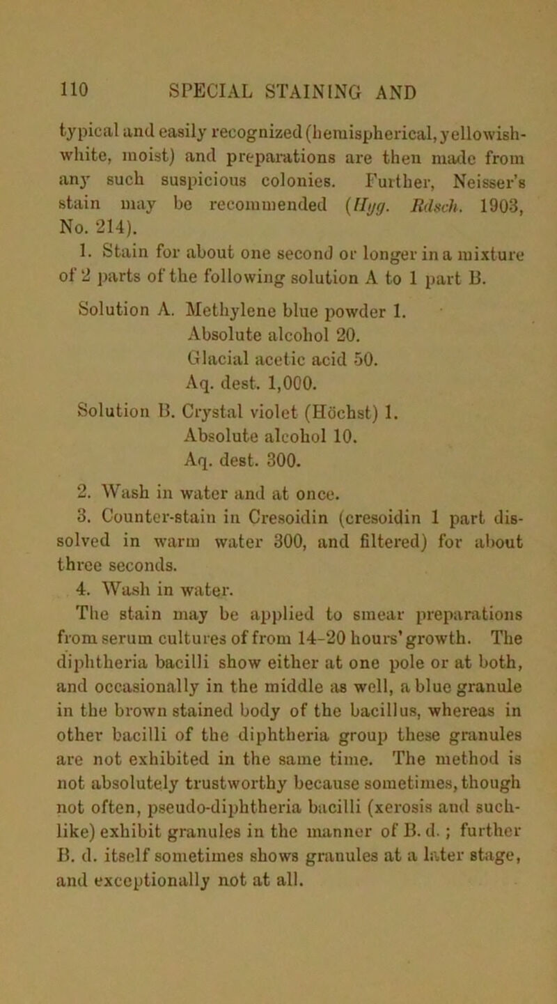 typical and easily recognized (hemispherical, yellowish- white, moist) and preparations are then made from any such suspicious colonies. Further, Neisser’s stain may bo recommended (Utjg. Rdsch. 1903, No. 214). 1. Stain for about one second or longer in a mixture of 2 parts of the following solution A to 1 part B. Solution A. Methylene blue powder 1. Absolute alcohol 20. Glacial acetic acid 50. Aq. dest. 1,000. Solution B. Crystal violet (Hochst) 1. Absolute alcohol 10. Aq. dest. 300. 2. Wash in water and at once. 3. Counter-stain in Cresoidin (cresoidin 1 part dis- solved in warm water 300, and filtered) for about three seconds. 4. Wash in water. The stain may be applied to smear preparations from serum cultures of from 14-20 hours’ growth. The diphtheria bacilli show either at one pole or at both, and occasionally in the middle as well, a blue granule in the brown stained body of the bacillus, whereas in other bacilli of the diphtheria group these granules are not exhibited in the same time. The method is not absolutely trustworthy because sometimes, though not often, pseudo-diphtheria bacilli (xerosis and such- like) exhibit granules in the manner of B. d.; further B. d. itself sometimes shows granules at a later stage, and exceptionally not at all.