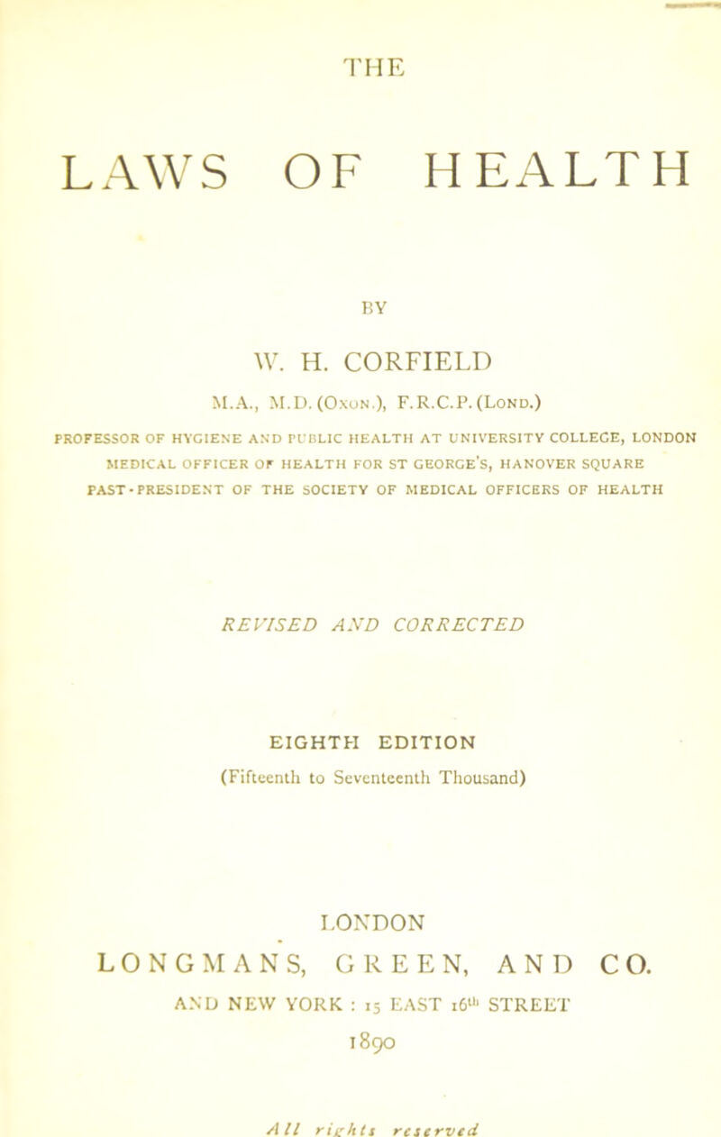 THE LAWS OF HEALTH BY W. H. CORFIELD M.A., M.D. (OxuN.), F.R.C.P.(Lond.) PROFESSOR OF HYGIENE AND PUBLIC HEALTH AT UNIVERSITY COLLEGE, LONDON MEDICAL OFFICER Or HEALTH FOR ST GEORGE'S, HANOVER SQUARE PAST-PRESIDENT OF THE SOCIETY OF MEDICAL OFFICERS OF HEALTH REVISED AND CORRECTED EIGHTH EDITION (Fiftteiuh to Seventeenth Thousand) LONDON LONGMANS, GREEN, AND CO. AND NEW YORK : 15 EAST 16“' STREET 1890 All riehtt reserved