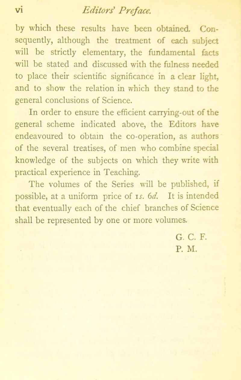 by which these results have been obtained Con- sequently, although the treatment of each subject will be strictly elementary, the fundamental facts will be stated and discussed with the fulness needed to place their scientific significance in a clear light, and to show the relation in which they stand to the general conclusions of Science. In order to ensure the efficient carrying-out of the general scheme indicated above, the Editors have endeavoured to obtain the co-operation, as authors of the several treatises, of men who combine special knowledge of the subjects on which they vTite with practical experience in Teaching. The volumes of the Series will be published, if possible, at a uniform price of u. bd. It is intended that eventually each of the chief branches of Science shall be represented by one or more volumes. G. C. F. P. M.