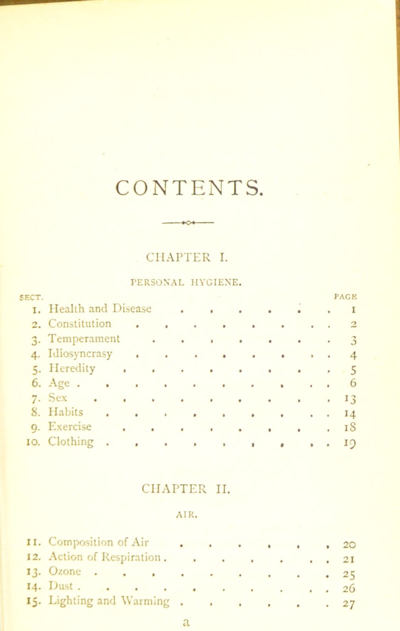 CONTENTS. CHAPTER I. PERSONAL HYGIENE. SECT. PACK 1. Health and Disease . .... . i 2. Constitution ........ 2 3. Temperament ....... 3 4. Idiosyncrasy ........ 4 5. Heredity 5 6. Age .......... 6 7- Sex 13 8. Habits . . . . . . . . . 14 9. Exercise . . . . . , , . iS 10. Clothing , , . 19 CHAPTER II. AIK. 11. Composition of Air ...... 20 12. -Action of Respiration . 21 13. Ozone 25 14- Dust 26 15. Lighting and Warming 27 a