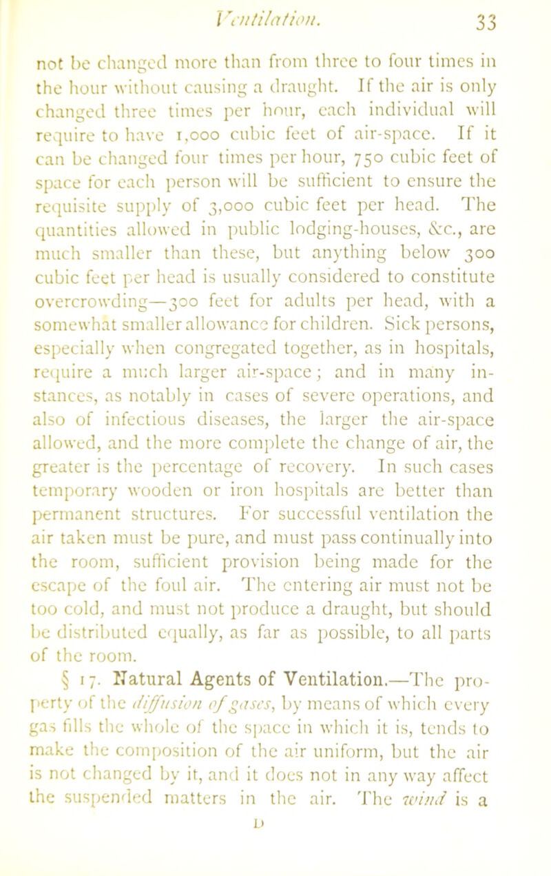 not be cliangetl more than from tliree to four limes in the hour without causing a draught. If the air is only changed tliree times per hour, each individual will require to have i,ooo cubic feet of air-space. If it can be changed four times per hour, 750 cubic feet of space for each person will be sufficient to ensure the requisite supply of 3,000 cubic feet per head. The cpiantities allowed in public lodging-houses, &c., are much smaller than these, but an)'thing below 300 cubic feet per head is usually considered to constitute overcrowding—300 feet for adults per head, with a somewhat smaller allowance for children. Sick persons, especially when congregated together, as in hospitals, reipiire a much larger air-space; and in many in- stances, as notably in cases of severe operations, and also of infectious diseases, the larger the air-space allowed, and the more complete the change of air, the greater is the percentage of recovery. In such cases temporary wooden or iron hospitals are better than permanent structures. For successful ventilation the air taken must be pure, and must pass continually into the room, sufficient provision being made for the escape of the foul air. The entering air must not be too cold, and must not produce a draught, but should be distributed equally, as far as possible, to all parts of the room. § 17. Natural Agents of Ventilation.—The pro- perty of the diffusion of gascs^ by means of which every gas fills the whole of the s]iace in which it is, tends to make the composition of the air uniform, but the air is not changed by it, and it does not in any way affect the susiiended matters in the air. The 7vind is a D