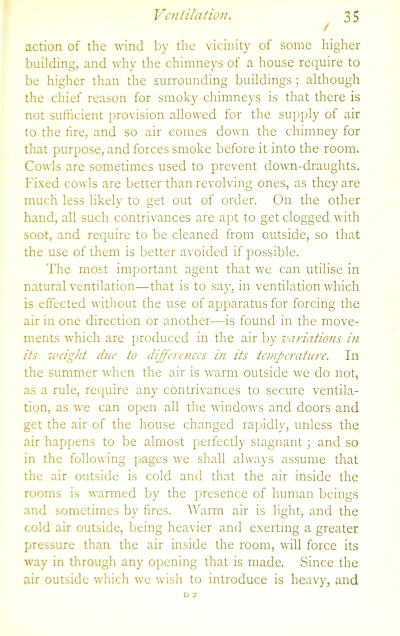 / action of the wind by the vicinity of some higher building, and why the chimneys of a house require to be higher than the surrounding buildings \ although the chief reason for smoky chimneys is that there is not sufficient provision allowed for the supply of air to the fire, and so air comes down the chimney for that purpose, and forces smoke before it into the room. Cowls are sometimes used to prevent down-draughts. Fixed cowls are better than revolving ones, as they are much less likely to get out of order. On the other hand, all such contrivances are apt to get clogged with soot, and require to be cleaned from outside, so that the use of them is better avoided if possible. The most important agent that we can utilise in natural ventilation—that is to say, in ventilation which is effected without the use of apparatus for forcing the air in one direction or another-—is found in the move- ments which are produced in the air by variations in its u’dght due to differences in its temperature. In the summer when the air is warm outside we do not, as a rule, require any contrivances to secure ventila- tion, as we can open all the windows and doors and get the air of the house changed rapidly, unless the air happens to be almost perfectly stagnant; and so in the following pages we shall always assume that the air outside is cold and that the air inside the rooms is warmed by the presence of human beings and sometimes by fires. Warm air is light, and the cold air outside, being heavier and exerting a greater pressure than the air inside the room, will force its way in through any opening that is made. Since the air outside which we wish to introduce is heavy, and