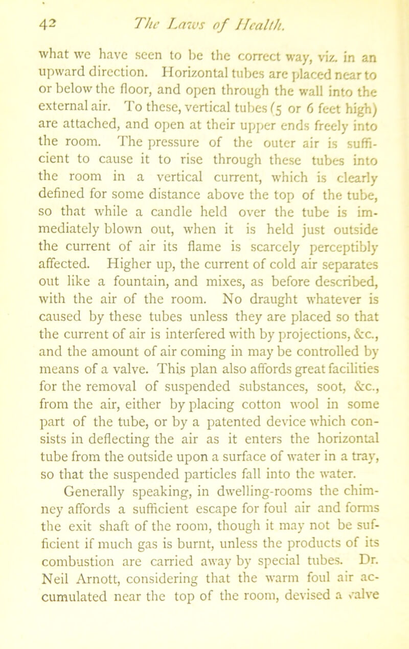 what we have seen to be the correct way, viz. in an upward direction. Horizontal tubes arc placed near to or below the floor, and open through the wall into the external air. To these, vertical tubes C5 or 6 feet high) are attached, and open at their upper ends freely into the room. The pressure of the outer air is suffi- cient to cause it to rise through these tubes into the room in a vertical current, which is clearly defined for some distance above the top of the tube, so that while a candle held over the tube is im- mediately blown out, when it is held just outside the current of air its flame is scarcely perceptibly affected. Higher up, the current of cold air separates out like a fountain, and mixes, as before described, with the air of the room. No draught whatever is caused by these tubes unless they are placed so that the current of air is interfered with by projections, &c., and the amount of air coming in may be controlled by means of a valve. This plan also affords great facilities for the removal of suspended substances, soot, &zc., from the air, either by placing cotton wool in some part of the tube, or by a patented device which con- sists in deflecting the air as it enters the horizontal tube from the outside upon a surface of water in a tray, so that the suspended particles fall into the water. Generally speaking, in dwelling-rooms the chim- ney affords a sufficient escape for foul air and forms the exit shaft of the room, though it may not be suf- ficient if much gas is burnt, unless the products of its combustion are canfied away by special tubes. Dr. Neil Arnott, considering that the warm foul air ac- cumulated near the top of the room, devised a valve