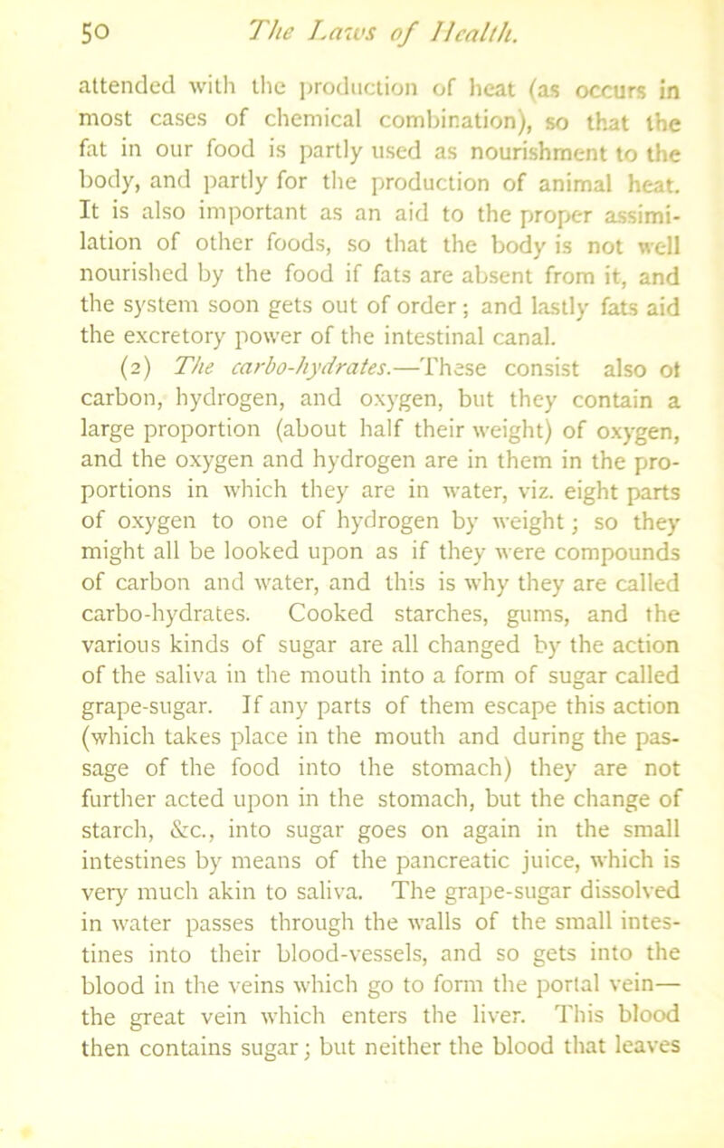 attended with the i^rodiiction of heat (as occurs in most cases of chemical coml)ination), so that the fat in our food is partly used as nourishment to the body, and partly for the production of animal heat. It is also important as an aid to the proper assimi- lation of other foods, so that the body is not well nourished by the food if fats are absent from it, and the system soon gets out of order; and lastly fats aid the excretory power of the intestinal canal. (2) The carbo-hydrates.—These consist also ot carbon, hydrogen, and oxygen, but they contain a large proportion (about half their weight) of oxygen, and the oxygen and hydrogen are in them in the pro- portions in which they are in water, viz. eight parts of oxygen to one of hydrogen by weight; so they might all be looked upon as if they were compounds of carbon and water, and this is why they are called carbo-hydrates. Cooked starches, gums, and the various kinds of sugar are all changed by the action of the saliva in the mouth into a form of sugar called grape-sugar. If any parts of them escape this action (which takes place in the mouth and during the pas- sage of the food into the stomach) they are not further acted upon in the stomach, but the change of starch, &:c., into sugar goes on again in the small intestines by means of the pancreatic juice, which is very much akin to saliva. The grape-sugar dissolved in water passes through the walls of the small intes- tines into their blood-vessels, and so gets into the blood in the veins which go to form the portal vein— the great vein which enters the liver. This blood then contains sugar; but neither the blood that leaves