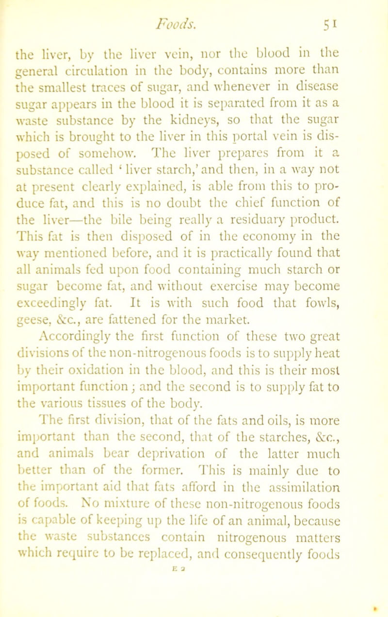 the liver, by the liver vein, nor the blood in the general circulation in the body, contains more than the smallest traces of sugar, and whenever in disease sugar appears in the blood it is separated from it as a waste substance by the kidneys, so that the sugar which is brought to the liver in this portal vein is dis- posed of somehow. The liver prepares from it a substance called ‘ liver starch,’ and then, in a way not at present clearly explained, is able from this to pro- duce fat, and this is no doubt tlie chief function of the liver—the bile being really a residuary product. This fat is then disposed of in the economy in the way mentioned before, and it is practically found that all animals fed upon food containing much starch or sugar become fat, and without exercise may become exceedingly fat. It is with such food that fowls, geese, &c, are fattened for the market. .•\ccordingly the first function of these two great divisions of the non-nitrogenous foods is to supply heat by their oxidation in the blood, and this is their most important function j and the second is to supply fat to the various tissues of the body. The first division, that of the fats and oils, is more important than the second, that of the starches, &c., and animals bear deprivation of the latter much better than of the former. 'J'lu’s is mainly due to the important aid that fats afford in the assimilation of foods. N’o mixture of these non-nitrogenous foods is capable of keeping up the life of an animal, because the waste substances contain nitrogenous matters which require to be replaced, and consequently foods