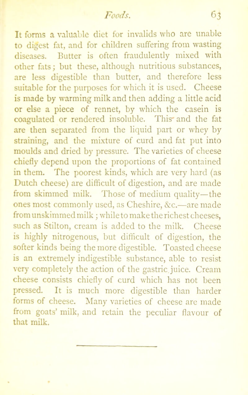 It forms a valuable diet for invalids who are unable to digest fat, and for children suffering from wasting diseases. Butter is often fraudulently mi.xed with other fats; but these, although nutritious substances, are less digestible than butter, and therefore less suitable for the purposes for which it is used. Cheese is made by warming milk and then adding a little acid or else a piece of rennet, by which the casein is coagulated or rendered insoluble. This and the fat are then separated from the liquid part or whey by straining, and the mixture of curd and fat put into moulds and dried by pressure. The varieties of cheese chiefly depend upon the proportions of fat contained in them. The poorest kinds, which are very hard (as Dutch cheese) are difficult of digestion, and are made from skimmed milk. Those of medium quality—the ones most commonly used, as Cheshire, &c.—are made from unskimmed milk ; while to make the richest cheeses, such as Stilton, cream is added to the milk. Cheese is highly nitrogenous, but difficult of digestion, the softer kinds being the more digestible. Toasted cheese is an extremely indigestible substance, able to resist very completely the action of the gastric, juice. Cream cheese consists chiefly of curd which has not been pressed. It is much more digestible than harder forms of cheese. Many varieties of cheese are made from goats’ milk, and retain the peculiar flavour of that milk.