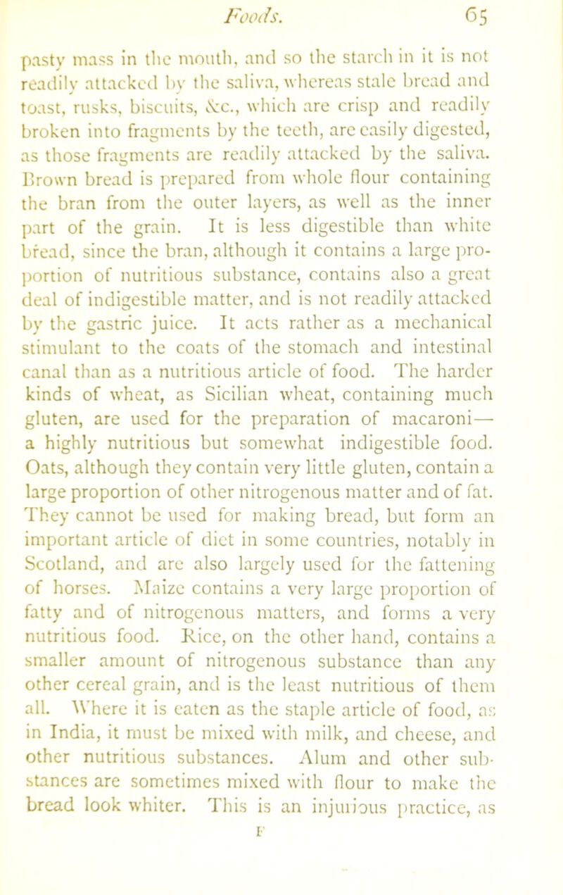 pasty mass in the mniitli, and so the starch in it is not readily attacked In' tlie saliva, whereas stale bread and toast, rusks, biscuits, ^ic., which are crisp and readily broken into fragments by the teetli, are easily digested, as those fragments are readily attacked by the saliva. Brown bread is prepared from whole flour containing the bran from the outer layers, as well as the inner part of the grain. It is less digestible than white bread, since the bran, although it contains a large pro- portion of nutritious substance, contains also a great deal of indigestible matter, and is not readily attacked by the gastric juice. It acts rather as a mechanical stimulant to the coats of the stomach and intestinal canal than as a nutritious article of food. The harder kinds of wheat, as Sicilian wheat, containing much gluten, are used for the preparation of macaroni— a highly nutritious but somewhat indigestible food. Oats, although they contain very little gluten, contain a large proportion of other nitrogenous matter and of fat. They cannot be used for making bread, but form an important article of diet in some countries, notably in Scotland, and arc also largely used for the fattening of horses. Maize contains a very large proportion of fatty and of nitrogenous matters, and forms a very nutritious food. Rice, on the other hand, contains a smaller amount of nitrogenous substance than any other cereal grain, and is the least nutritious of them all. Where it is eaten as the staple article of food, ns in India, it must be mixed with milk, and cheese, and other nutritious substances. Alum and other sub- stances are sometimes mixed with flour to make the bread look whiter. This is an injurious practice, as