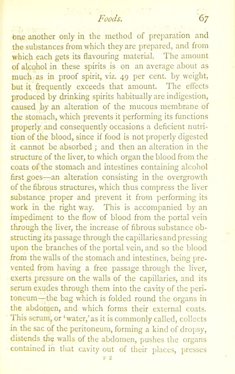 one another only in the method of preparation and the substances from which they are prepared, and from which each gets its flavouring material. The amount of alcohol in these spirits is on an average about as much fas in proof spirit, viz. 49 per cent, by weight, but it frequently e.xceeds that amount. The effects produced by drinking spirits habitually are indigestion, caused by an alteration of the mucous membrane of the stomach, which prevents it performing its functions properly and consequently occasions a deficient nutri- tion of the blood, since if food is not properly digested it cannot be absorbed ; and then an alteration in the structure of the liver, to which organ the blood from the coats of the stomach and intestines containing alcoliol first goes—an alteration consisting in the overgrowth of the fibrous structures, which thus compress the liver substance proper and prevent it from performing its work in the right way. This is accompanied by an impediment to the flow of blood from the portal vein through the liver, the increase of fibrous substance ob- structing its passage through the capillaries and pressing upon the branches of the portal vein, and so the blood from the walls of the stomach and intestines, being pre- vented from having a free passage through the liver, e.xerts pressure on the walls of the capillaries, and its serum e.xudes through them into the cavity of the peri- toneum—the bag which is folded round the organs in the abdonjen, and which forms their e.xternal coats. This serum, or ‘water,’as it is commonly called, collects in the sac of the peritoneum, forming a kind of dropsy, distends the walls of the abdomen, pushes the organs contained in that cavity out of their places, presses