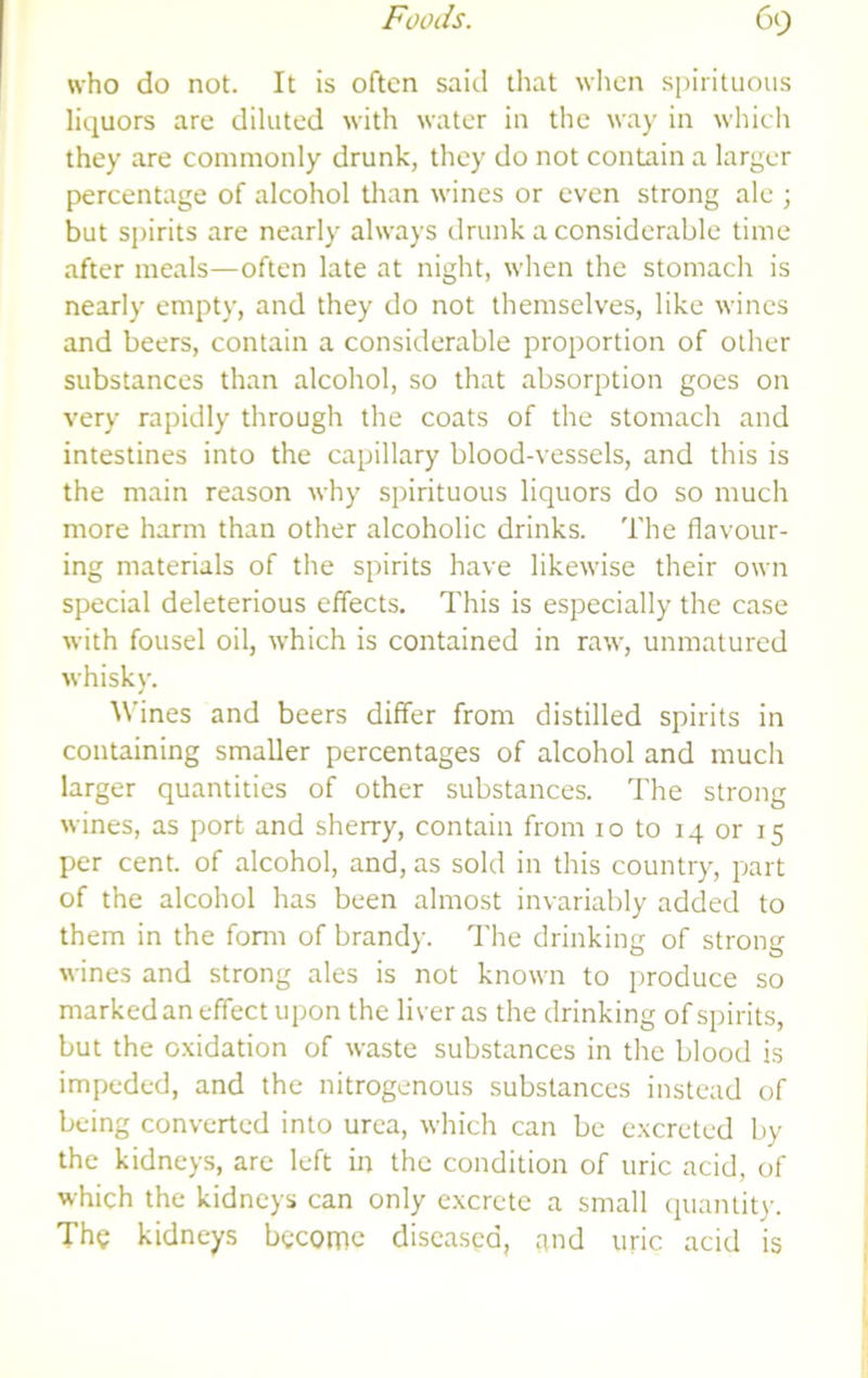 who do not. It is often said that wlicn spirituous liquors are diluted with water in the way in which they are commonly drunk, they do not contain a larger percentage of alcohol than wines or even strong ale ; but spirits are nearly always drunk a considerable time after meals—often late at night, when the stomach is nearly empty, and they do not themselves, like wines and beers, contain a considerable proportion of other substances than alcohol, so that absorption goes on very rapidly through the coats of the stomach and intestines into the capillary blood-vessels, and this is the main reason why spirituous liquors do so much more harm than other alcoholic drinks. The flavour- ing materials of the spirits have likewise their own special deleterious effects. This is especially the case with fousel oil, which is contained in raw, unmatured whisky. Wines and beers differ from distilled spirits in containing smaller percentages of alcohol and much larger quantities of other substances. The strong wines, as port and sherry, contain from 10 to 14 or 15 per cent, of alcohol, and, as sold in this country, part of the alcohol has been almost invariably added to them in the fonn of brandy. The drinking of strong wines and strong ales is not known to produce so markedan effect upon the liver as the drinking of spirits, but the oxidation of waste substances in the blood is impeded, and the nitrogenous substances instead of being converted into urea, which can be excreted by the kidneys, are left in the condition of uric acid, of which the kidneys can only excrete a small quantity. The kidneys become diseased, and uric acid is