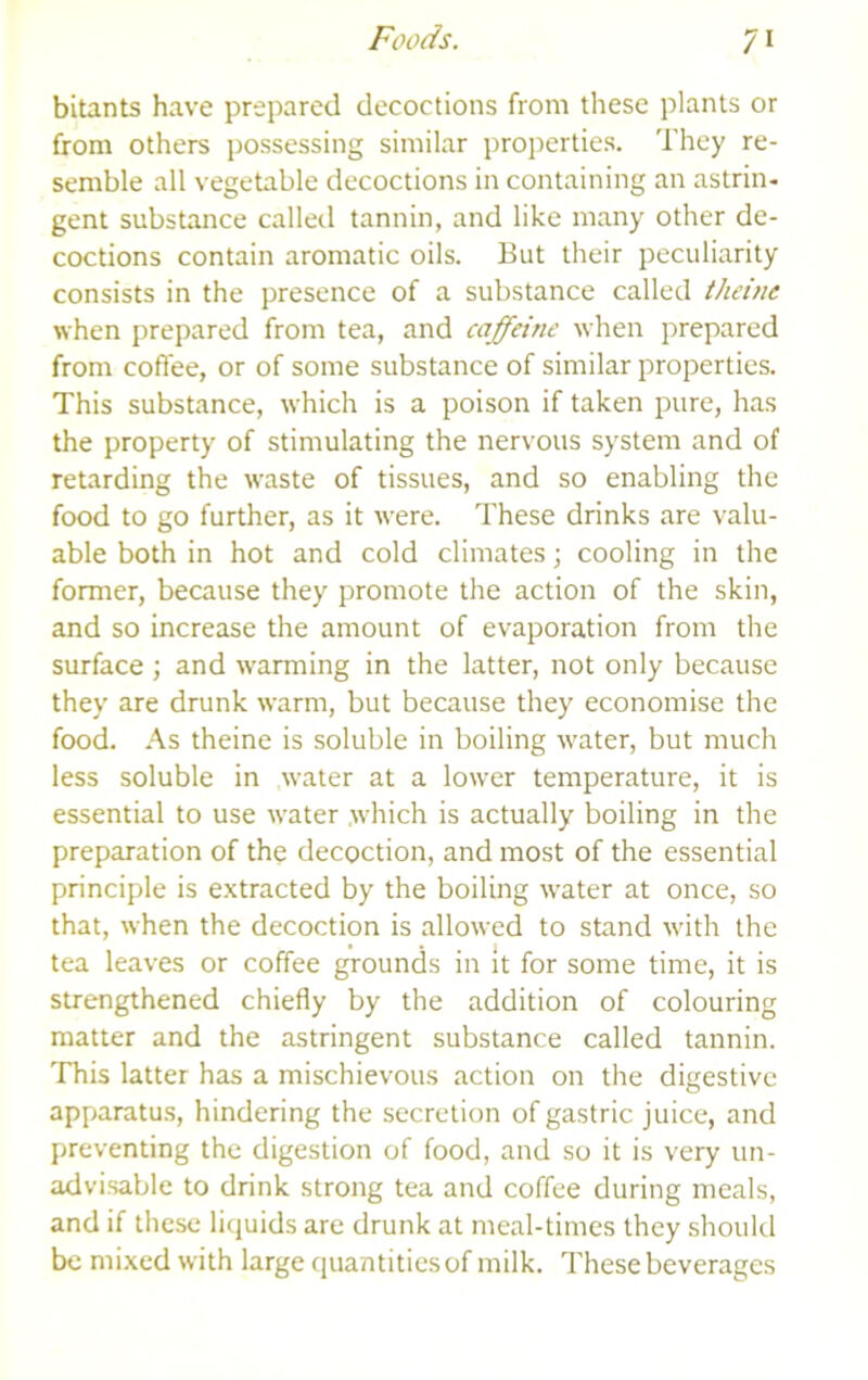 bitants have prepared decoctions from these plants or from others possessing similar properties. They re- semble all vegetable decoctions in containing an astrin- gent substance called tannin, and like many other de- coctions contain aromatic oils. But their peculiarity consists in the presence of a substance called theine when prepared from tea, and caffeine when prepared from coffee, or of some substance of similar properties. This substance, which is a poison if taken pure, has the property of stimulating the nervous system and of retarding the waste of tissues, and so enabling the food to go further, as it were. These drinks are valu- able both in hot and cold climates; cooling in the former, because they promote the action of the skin, and so increase the amount of evaporation from the surface ; and w'arming in the latter, not only because they are drunk warm, but because they economise the food. As theine is soluble in boiling water, but much less soluble in water at a lower temperature, it is essential to use water which is actually boiling in the preparation of the decoction, and most of the essential principle is e.xtracted by the boiling water at once, so that, when the decoction is allowed to stand with the tea leaves or coffee grounds in it for some time, it is strengthened chiefly by the addition of colouring matter and the astringent substance called tannin. This latter has a mischievous action on the digestive apparatus, hindering the secretion of gastric juice, and preventing the digestion of food, and so it is very un- advisable to drink strong tea and coffee during meals, and if these licjuids are drunk at meal-times they should be mixed with large quantitiesof milk. These beverages