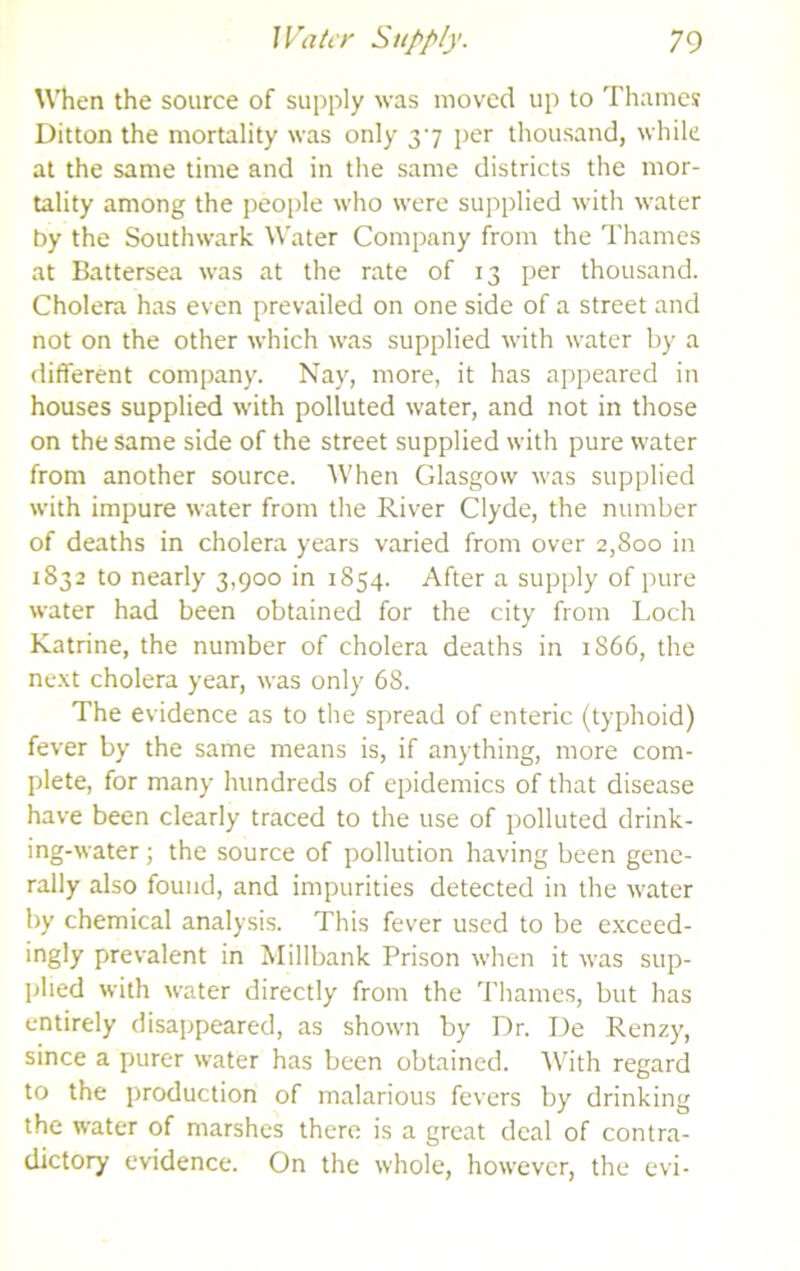 UTien the source of supply was moved up to Thames Ditton the mortality was only 37 jjer thousand, while at the same time and in the same districts the mor- tality among the people who were supplied with water by the Southwark Water Company from the Thames at Battersea was at the rate of 13 per thousand. Cholera has even prevailed on one side of a street and not on the other which was supplied with water by a different company. Nay, more, it has appeared in houses supplied with polluted water, and not in those on the same side of the street supplied with pure water from another source. When Glasgow was supplied with impure water from the River Clyde, the number of deaths in cholera years varied from over 2,800 in 1832 to nearly 3,900 in 1854. After a supply of pure water had been obtained for the city from Loch Katrine, the number of cholera deaths in 1866, the ne.xt cholera year, was only 68. The evidence as to the spread of enteric (typhoid) fever by the same means is, if anything, more com- plete, for many hundreds of epidemics of that disease have been clearly traced to the use of polluted drink- ing-water ; the source of pollution having been gene- rally also found, and impurities detected in the water by chemical analysis. This fever used to be e.xceed- ingly prevalent in Millbank Prison when it was sup- plied with water directly from the Tliames, but has entirely disappeared, as shown by Dr. De Renzy, since a purer water has been obtained. With regard to the production of malarious fevers by drinking the water of marshes there is a great deal of contra- dictory evidence. On the whole, however, the evi-