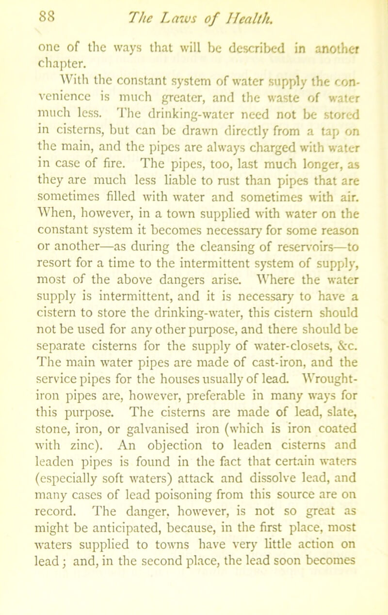 one of the ways that will be described in another chapter. With the constant system of water supply the con- venience is much greater, and the waste of water mucli less. The drinking-water need not be stored in cisterns, but can be drawn directly from a tap on the main, and the pipes are always charged with water in case of fire. The pipes, too, last much longer, as they are much less liable to rust than pipes that are sometimes filled with water and sometimes with air. When, however, in a town supplied with water on the constant system it becomes necessary for some reason or another—as during the cleansing of reservoirs—to resort for a time to the intermittent system of supply, most of the above dangers arise. Where the water supply is intermittent, and it is necessary to have a cistern to store the drinking-water, this cistern should not be used for any other purpose, and there should be separate cisterns for the supply of water-closets, &c. The main water pipes are made of cast-iron, and the service pipes for the houses usually of lead. Wrought- iron pipes are, however, preferable in many ways for this purpose. The cisterns are made of lead, slate, stone, iron, or galvanised iron (which is iron coated with zinc). An objection to leaden cisterns and leaden pipes is found in the fact that certain waters (especially soft waters) attack and dissolve lead, and many cases of lead poisoning from this source are on record. The danger, however, is not so great as might be anticipated, because, in the first place, most waters supplied to towns have very little action on lead; and, in the second place, the lead soon becomes