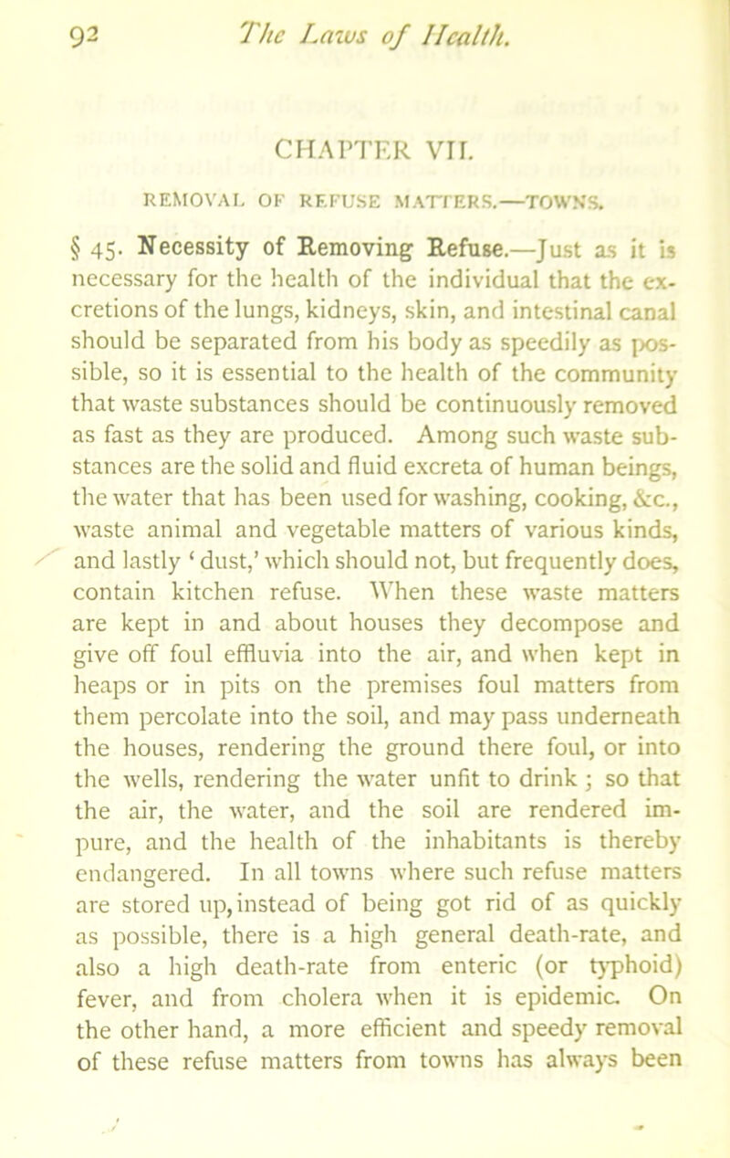 CHAPTER VII. REMOVAI. OF REFUSE MATFERS.—TOWN'S. § 45- Necessity of Removing Refuse.—^Just as it is necessary for the health of the individual that the ex- cretions of the lungs, kidneys, skin, and intestinal canal should be separated from his body as speedily as pos- sible, so it is essential to the health of the community that waste substances should be continuously removed as fast as they are produced. Among such waste sub- stances are the solid and fluid excreta of human beings, the water that has been used for washing, cooking, &c., waste animal and vegetable matters of various kinds, ^ and lastly ‘ dust,’ which should not, but frequently does, contain kitchen refuse. When these waste matters are kept in and about houses they decompose and give off foul effluvia into the air, and when kept in heaps or in pits on the premises foul matters from them percolate into the soil, and may pass underneath the houses, rendering the ground there foul, or into the wells, rendering the water unfit to drink ; so that the air, the water, and the soil are rendered im- pure, and the health of the inhabitants is thereby endangered. In all towns where such refuse matters are stored up, instead of being got rid of as quickly as possible, there is a high general death-rate, and also a high death-rate from enteric (or tj-phoid) fever, and from cholera when it is epidemic. On the other hand, a more efficient and speedy removal of these refuse matters from towns has always been