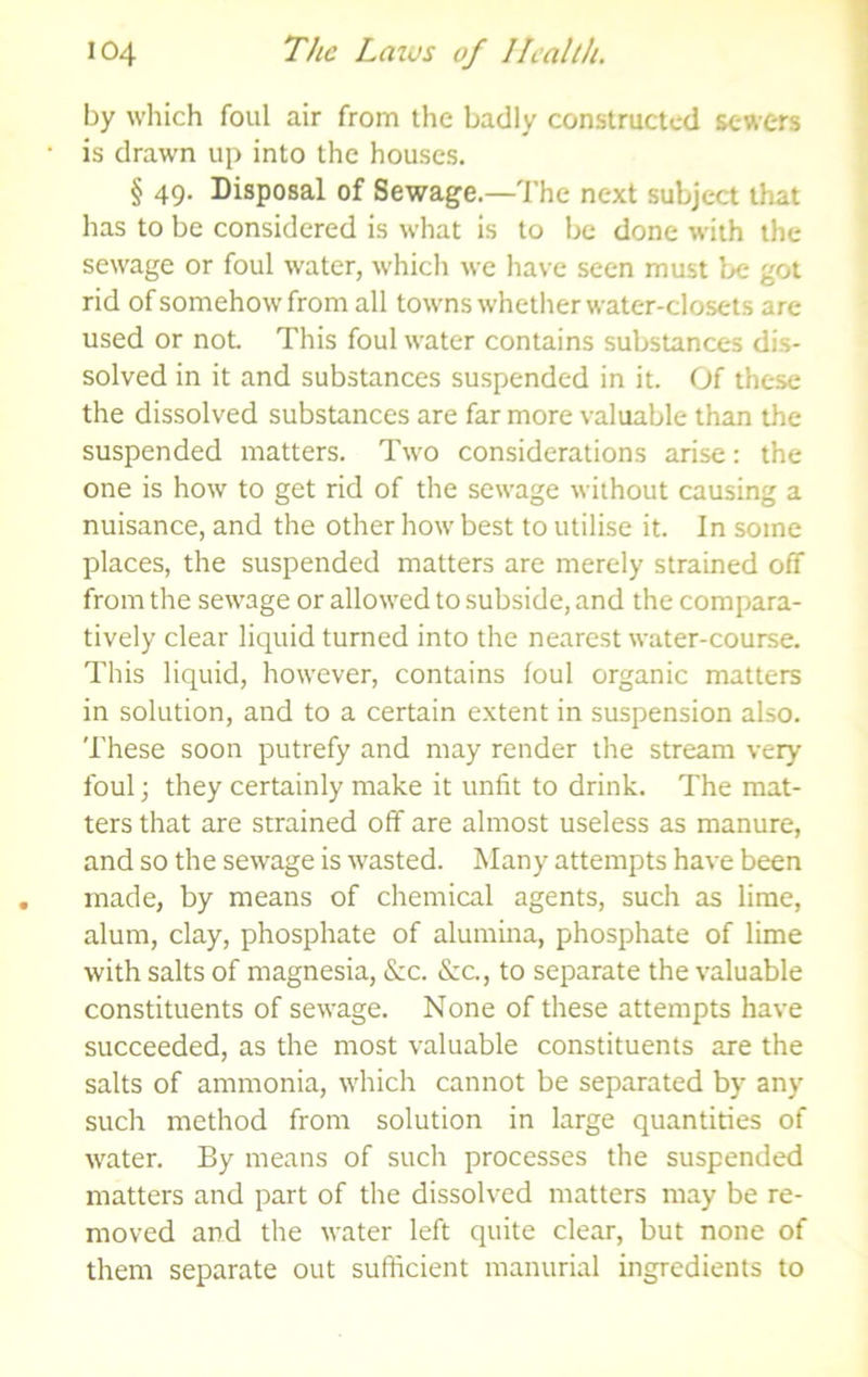 by wliich foul air from the badly constructed sewers is drawn up into the houses. § 49. Disposal of Sewage.—The next subject that has to be considered is what is to be done with the sewage or foul water, which we have seen must be got rid of somehow from all towns whether water-closets are used or not This foul water contains substances dis- solved in it and substances suspended in it. Of these the dissolved substances are far more valuable than the suspended matters. Two considerations arise: the one is how to get rid of the sewage without causing a nuisance, and the other how best to utilise it. In some places, the suspended matters are merely strained off from the sewage or allowed to subside, and the compara- tively clear liquid turned into the nearest water-course. This liquid, however, contains foul organic matters in solution, and to a certain extent in suspension also. These soon putrefy and may render the stream very foul; they certainly make it unfit to drink. The mat- ters that are strained off are almost useless as manure, and so the sewage is wasted. Many attempts have been made, by means of chemical agents, such as lime, alum, clay, phosphate of alumina, phosphate of lime with salts of magnesia, &c. &c., to separate the valuable constituents of sewage. None of these attempts have succeeded, as the most valuable constituents are the salts of ammonia, which cannot be separated by any such method from solution in large quantities of water. By means of such processes the suspended matters and part of the dissolved matters may be re- moved and the water left quite clear, but none of them separate out sufficient manurial ingredients to