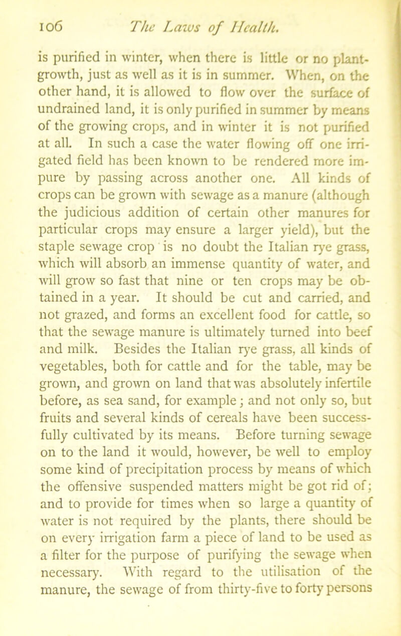 is purified in winter, when there is little or no plant- growth, just as well as it is in summer. When, on the other hand, it is allowed to flow over the surface of undrained land, it is only purified in summer by means of the growing crops, and in winter it is not purified at all. In such a case the water flowing off one irri- gated field has been known to be rendered more im- pure by passing across another one. All kinds of crops can be growm with sewage as a manure (although the judicious addition of certain other manures for particular crops may ensure a larger yield), but the staple sewage crop is no doubt the Italian r}'e grass, which will absorb an immense quantity of water, and will grow so fast that nine or ten crops may be ob- tained in a year. It should be cut and carried, and not grazed, and forms an excellent food for cattle, so that the sewage manure is ultimately turned into beef and milk. Besides the Italian rj’e grass, all kinds of vegetables, both for cattle and for the table, may be grown, and grown on land that was absolutely infertile before, as sea sand, for example; and not only so, but fruits and several kinds of cereals have been success- fully cultivated by its means. Before turning sewage on to the land it would, however, be well to employ some kind of precipitation process by means of which the offensive suspended matters might be got rid of; and to provide for times when so large a quantity of water is not required by the plants, there should be on every irrigation farm a piece of land to be used as a filter for the purpose of purifying the sewage when necessary. With regard to the utilisation of the manure, the sewage of from thirty-five to forty persons