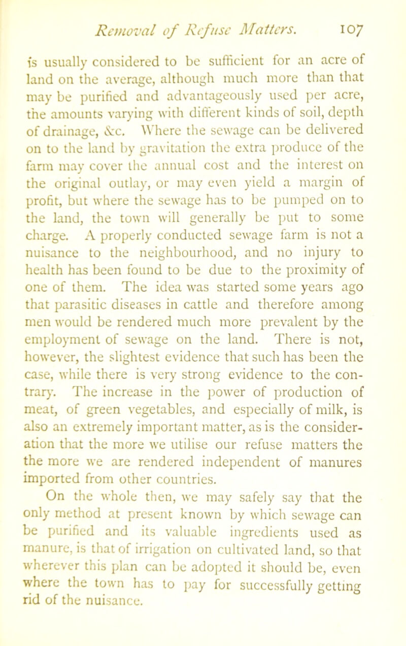 is usually considered to be sufficient for an acre of land on the average, although much more than that may be purified and advantageously used per acre, the amounts varying with different kinds of soil, depth of drainage, &c. Wliere the sewage can be delivered on to the land by gravitation the extra lu oduce of the farm may cover the annual cost and the interest on the original outlay, or may even yield a margin of profit, but where the sewage has to be pumped on to the land, the town will generally be put to some charge. A properly conducted sewage farm is not a nuisance to the neighbourhood, and no injury to health has been found to be due to the proximity of one of them. The idea was started some years ago that parasitic diseases in cattle and therefore among men would be rendered much more prevalent by the employment of sewage on the land. There is not, however, the slightest evidence that such has been the case, while there is very strong evidence to the con- trar}-. The increase in the power of production of meat, of green vegetables, and especially of milk, is also an extremely important matter, as is the consider- ation that the more we utilise our refuse matters the the more we are rendered independent of manures imported from other countries. On the whole then, we may safely say that the only method at present known by which sewage can be purified and its valuable ingredients used as manure, is that of irrigation on cultivated land, so that wherever this plan can be adopted it should be, even where the town has to j)ay for successfully getting rid of the nuisance.