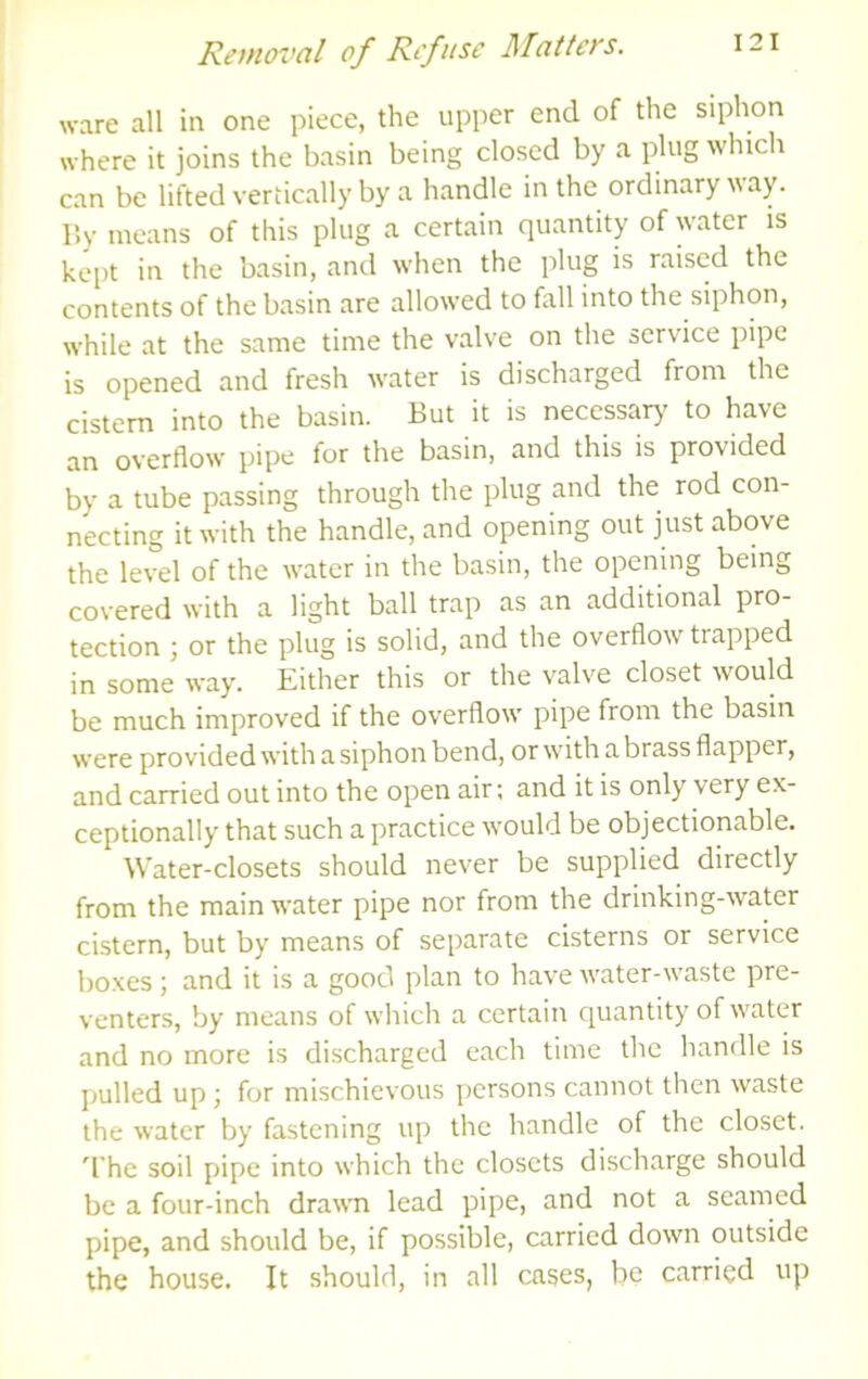 ware all in one piece, the upper end of the siphon where it joins the basin being closed by a plug which can be lifted vertically by a handle in the ordinary way. r.y means of this plug a certain quantity of water is kept in the basin, and when the plug is raised the contents of the basin are allowed to fall into the siphon, while at the same time the valve on the service pipe is opened and fresh water is discharged from the cistern into the basin. But it is necessary to have an overflow pipe for the basin, and this is provided by a tube passing through the plug and the rod con- necting it with the handle, and opening out just above the level of the water in the basin, the opening being covered with a light ball trap as an additional pro- tection ; or the plug is solid, and the overflow trapped in some way. Either this or the valve closet would be much improved if the overflow pipe from the basin were provided with a siphon bend, or with a brass flapper, and carried out into the open air; and it is only very ex- ceptionally that such a practice would be objectionable. Water-closets should never be supplied directly from the main water pipe nor from the drinking-water cistern, but by means of separate cisterns or service boxes; and it is a good plan to have water-waste pre- venters, by means of which a certain quantity of water and no more is discharged each time the handle is pulled up; for mischievous persons cannot then waste the water by fastening up the handle of the closet, d’he soil pipe into which the closets discharge should be a four-inch drawn lead pipe, and not a seamed pipe, and should be, if possible, carried down outside the house. It should, in all cases, be carried up