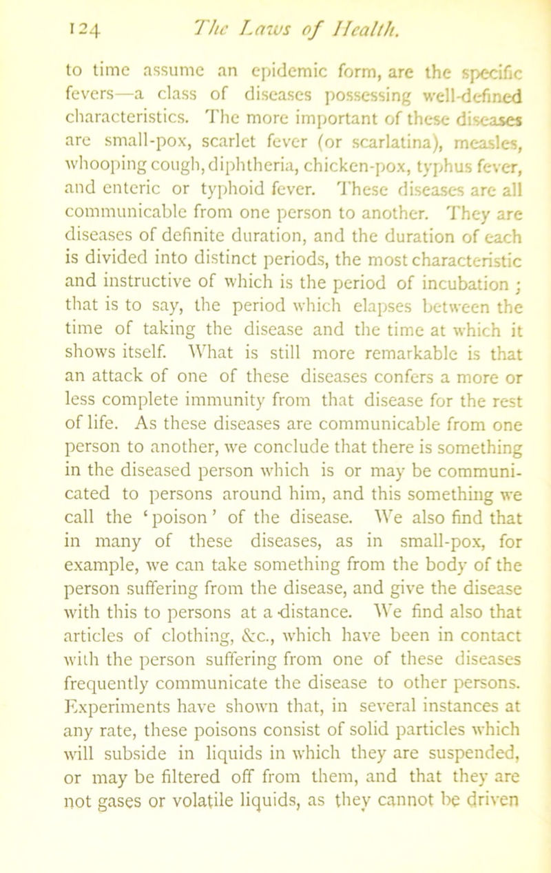 to time assume an epidemic form, are the specific fevers—a class of diseases possessing well-defined characteristics. The more important of these diseases are small-pox, scarlet fever (or scarlatina), measles, whooping cough, diphtheria, chicken-pox, typhus fever, and enteric or typhoid fever. These diseases arc all communicable from one person to another. They are diseases of definite duration, and the duration of each is divided into distinct periods, the most characteristic and instructive of which is the period of incubation ; that is to say, the period which elapses between the time of taking the disease and the time at which it shows itself. What is still more remarkable is that an attack of one of these diseases confers a more or less complete immunity from that disease for the rest of life. As these diseases are communicable from one person to another, we conclude that there is something in the diseased person which is or may be communi- cated to persons around him, and this something we call the ‘ poison ’ of the disease. We also find that in many of these diseases, as in small-pox, for example, we can take something from the body of the person suffering from the disease, and give the disease with this to persons at a -distance. We find also that articles of clothing, &c., which have been in contact with the person suffering from one of these diseases frequently communicate the disease to other persons. Experiments have shown that, in several instances at any rate, these poisons consist of solid particles which will subside in liquids in which they are suspended, or may be filtered off from them, and that they are not gases or volatile liquids, as they cannot Ire driven