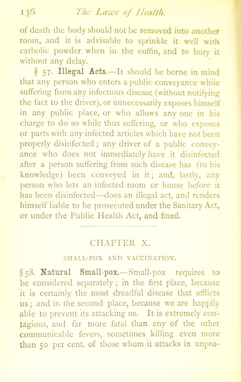 of death the liody should not be removed into another room, and it is advisable to sprinkle it well with carliolic powder when in the coffin, and to bury it without any delay. § 57. Illegal Acts.—It should be borne in mind that any person who enters a public conveyance while suffering from any infectious disca.se (without notifying the fact to the driver), or unnecessarily exposes himself in any public place, or who allows any one in his charge to do so while thus suffering, or who exposes or parts with any infected articles which have not been properly disinfected; any driver of a public convey- ance who does not immediately have it disinfected after a person suffering from such disease has (to his knowledge) been conveyed in it; and, lastly, any person who lets an infected room or house before it has been disinfected—does an illegal act, and renders himself liable to be prosecuted under the Sanitary Act, or under the Public Health Act, and fined. CHAPTER X. SMALL-POX AND VACCINATION. §58. Natural Small-pox.—Small-pox requires to be considered separately; in the first place, because it is certainly the most dreadful disease that afflicts us; and in the second place, because we are happily able to prevent its attacking us. It is extremely con- tagious, and far more fatal than any of the other communicable fevers, sometimes killing even more than 50 per cent, of those whom it attacks in unpro-