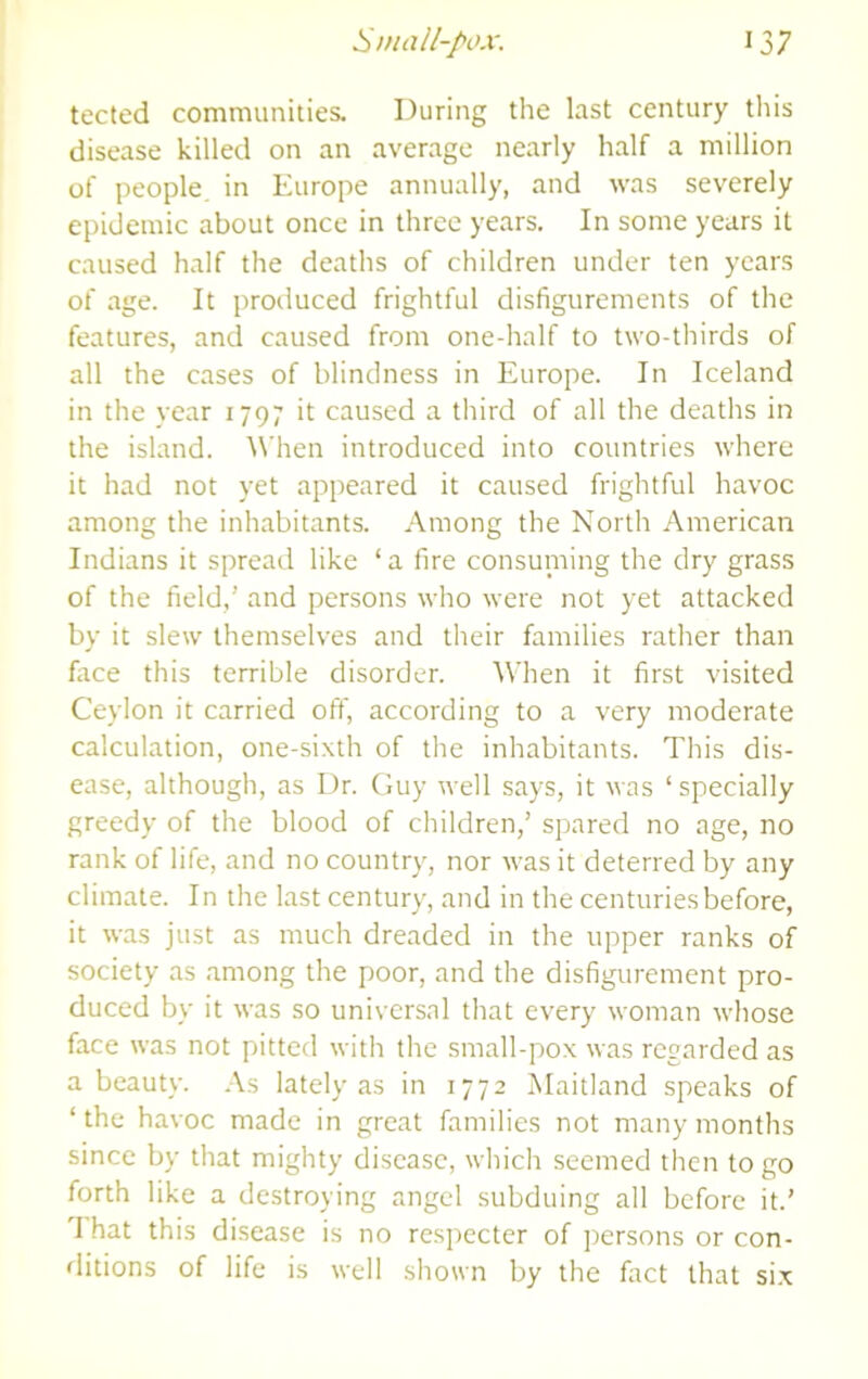 tected communities. During the last century tliis disease killed on an average nearly half a million of people, in Europe annually, and was severely epidemic about once in three years. In some years it caused half the deaths of children under ten years of age. It produced frightful disfigurements of the features, and caused from one-half to two-thirds of all the cases of blindness in Europe. In Iceland in the year 1797 it caused a third of all the deaths in the island. When introduced into countries where it had not yet appeared it caused frightful havoc among the inhabitants. Among the North American Indians it spread like ‘a fire consuniing the dry grass of the field,’ and persons who were not yet attacked by it slew themselves and their families rather than fiice this terrible disorder. When it first visited Ceylon it carried off, according to a very moderate calculation, one-sixth of the inhabitants. This dis- ease, although, as Dr. Guy well says, it was ‘specially greedy of the blood of children,’ spared no age, no rank of life, and no country, nor was it deterred by any climate. In the last century, and in the centuries before, it was just as much dreaded in the upper ranks of society as among the poor, and the disfigurement pro- duced by it was so universal that every woman whose face was not pitted with the sraall-pox was regarded as a beauty. .\s lately as in 1772 Maitland speaks of ‘the havoc made in great families not many months since by that mighty disease, which seemed then to go forth like a destroying angel subduing all before it.’ hat this disease is no respecter of persons or con- ditions of life is well shown by the fact that si.x