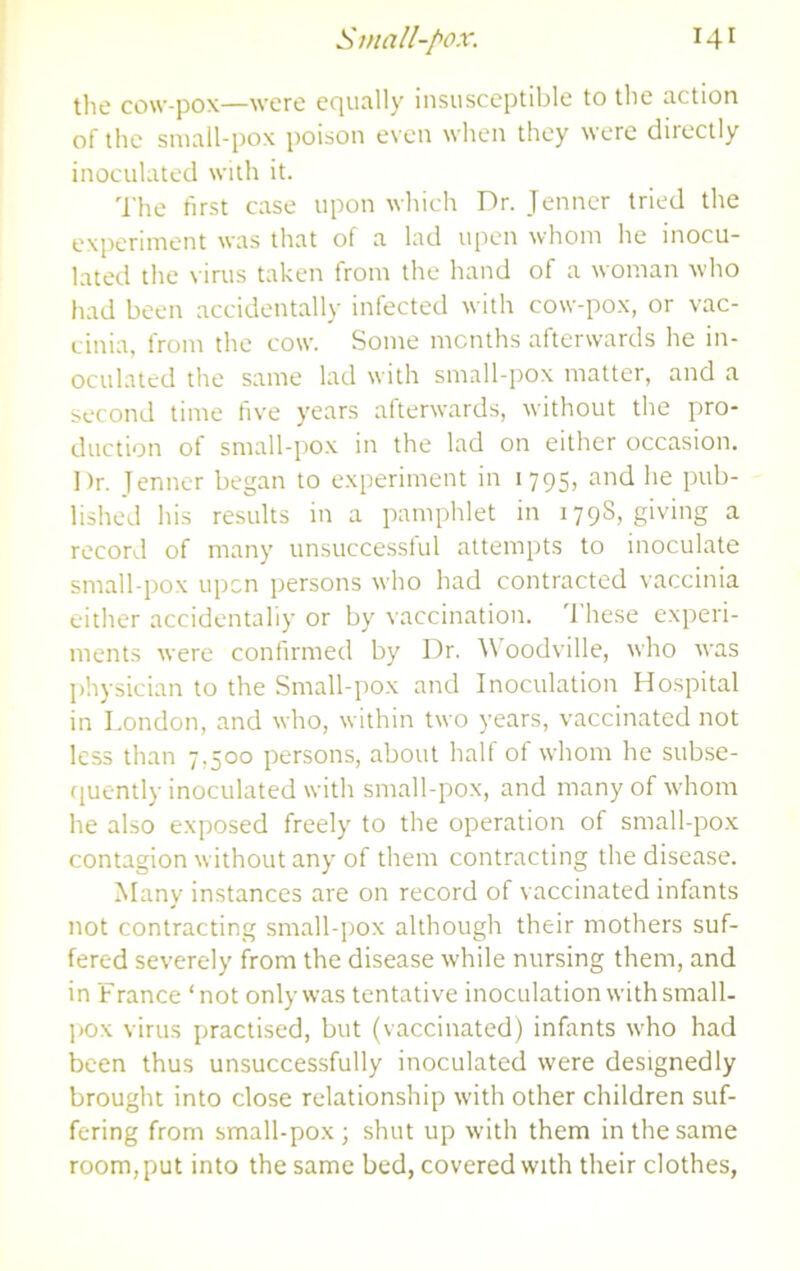 the cow-pox—were equally insusceptible to the action of the small-pox poison even when they were directly inoculated with it. The first case upon which Dr. Jenner tried the experiment was that of a lad upen whom he inocu- lated the ^•irus taken from the hand of a woman who had been accidentally infected with cow-pox, or vac- cinia, from the cow. Some months afterwards he in- oculated the same lad with small-pox matter, and a second time five years afterwards, without the pro- duction of small-pox in the lad on either occasion. Dr. Tenner began to experiment in 1795, and he pub- lished his results in a pamphlet in 179S, giving a record of many unsuccessful attempts to inoculate small-pox upon persons who had contracted vaccinia either accidentally or by vaccination. 'I’hese experi- ments were confirmed by Dr. Woodville, who was physician to the Small-pox and Inoculation Hospital in London, and who, within two years, vaccinated not less than 7,500 persons, about half of w’hom he subse- ([uently inoculated with small-pox, and many of whom he also exposed freely to the operation of small-pox contagion without any of them contracting the disease. Many instances are on record of vaccinated infants not contracting small-pox although their mothers suf- fered severely from the disease while nursing them, and in France ‘not only was tentative inoculation with small- I>o.x virus practised, but (vaccinated) infants who had been thus unsucces.sfully inoculated were designedly brought into close relationship w'ith other children suf- fering from small-pox; shut up with them in the same room, put into the same bed, covered with their clothes,