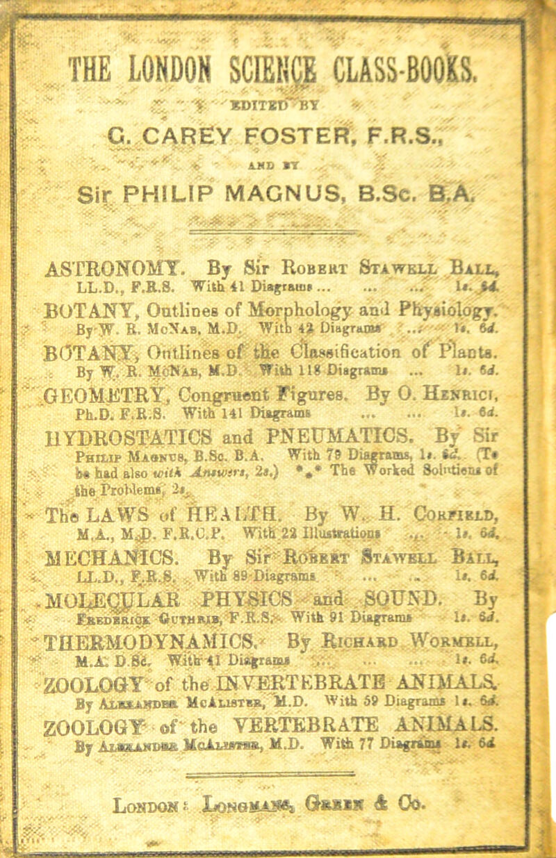 THE LONDON SCffilip CLASS-BOOKS, kditbiT by G. CAREY FOSTER, F.R.S., - A.MD IT Sir PHILIP MAGNUS, B.Sc. B,A. ASTRONOMY. By Sir Robert Stawell Bali., LL.D., F.R.S. With 41 Diagiaiun BOTANY, OutHnea of Morphology and Phyaiology. y-. '' Bj'jr. R. McNab. M.D^ >yith 4» DittgrwBT ..#■ T$. M. Ohtlines oFtlie dlaasification of Planta. By T^T. -R. McNXb, M.D. With 118 Diagram* ... U. 6d. ^'iGEOMJilTRYj CongTuoht Figures. By 0. Hinrici, Ph.D. F.R.8. With 141 Diagrams l». td. hydrostatics and PNEUMATICS. By Sir Phuu* Maonbs, B.So. B.A. With 79 Diawams, 1«. 6<». (T« b« had also «?i<* Amwin, 2s.) The Worked Solutien* of ir -the Pwhleme,' * The LAWS of HEALTH. By W. H. Cokhkld, M.A,, M^. F.R.O.P. WitK:22 lllusttftUoB» MECHAJJ^iCS. By Sir-R6^E»T Sta:wb^ B C. IX.D., F.R^^ ijWith aS'Diagrams, = ... ... 1». 6d. . MOI^OTLAR ..PHYSICS. <^ahd-. ^QUND. By FBEDBEihf ■DoTBiyy/F.R.S?',. With 91 Diagrams • Is. &d. t THERMODYNAMICS. ^ By Richard \Vormbll, - H.A; D.SS. Wi’tlr-41 Diagram* :y.:^ Is. 6d. ■ZOOLOGY of the^INYERTEBRATB ANIMAXa By Alezarbbb. McAueTKa,TH.p. With 59 Diagram* Is. 6d. ZOOLOGY oU the VERTOBRATE ANIMALS. By Amsasdsb Mo13.mme, M.D. With 77 Diagri% 1*. 6d