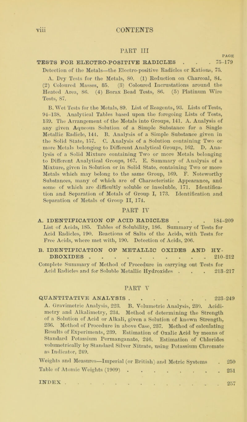 PART III PAGE TESTS FOR ELECTRO-POSITIVE RADICLES . . . 75-179 Detection of the Metals—the Electro-positive Radicles or Rations, 75. A. Dry Tests for the Metals, 80. (1) Reduction on Charcoal, 84. (2) Coloured Masses, 85. (3) Coloured Incrustations around the Heated Area, SO. (4) Borax Bead Tests, 80. (5) Platinum Wire Tests, 87. B. Wet Tests for the Metals, 89. List of Reagents, 93. Lists of Tests, 94-138. Analytical Tables based upon the foregoing Lists of Tests, 139. The Arrangement of the Metals into Groups, 141. A. Analysis of any given Aqueous Solution of a Simple Substance for a Single Metallic Radicle, 144. B. Analysis of a Simple Substance given in the Solid State, 157. C. Analysis of a Solution containing Two or more Metals belonging to Different Analytical Groups, 162. D. Ana- lysis of a Solid Mixture containing Two or more Metals belonging to Different Analytical Groups, 167. E. Summary of Analysis of a Mixture, given in Solution or in Solid State, containing Two or more Metals which may belong to the same Group, 169. F. Noteworthy Substances, many of which are of Characteristic Appearance, and some of which are difficultly soluble or insoluble, 171. Identifica- tion and Separation of Metals of Group I, 173. Identification and Separation of Metals of Group II, 174. PART IV A. IDENTIFICATION OF ACID RADICLES . . . 184-209 List of Acids, 1S5. Tables of Solubility, 1S6. Summary of Tests for Acid Radicles, 190. Reactions of Salts of the Acids, with Tests for Free Acids, where met with, 190. Detection of Acids, 206. B. IDENTIFICATION OF METALLIC OXIDES AND HY- DROXIDES 210-212 Complete Summary of Method of Procedure in carrying out Tests for Acid Radicles and for Soluble Metallic Hydroxides . . . 213-217 PART V QUANTITATIVE ANALYSIS 223-249 A. Gravimetric Analysis, 223. B. Volumetric Analysis, 230. Acidi- metry and Alkalimetry, 234. Method of determining the Strength of a Solution of Acid or Alkali, given a Solution of known Strength, 236. Method of Procedure in above Case, 237. Method of calculating Results of Experiments, 239. Estimation of Oxalic Acid by means of Standard Potassium Permanganate, 246. Estimation of Chlorides volumetrically by Standard Silver Nitrate, using Potassium Chromate as Indicator, 249. Weights and Measures—Imperial (or British) and Metric Systems . 250 Table of Atomic Weights (1909) 251 INDEX .
