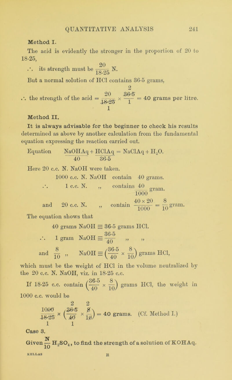 Method I. The acid is evidently the stronger in the proportion of 20 to 18-25, .\ its strength must be .. ^ - N. But a normal solution of HC1 contains 36-5 grams, the strength of the acid = 20 4S*2t? 1 x 2 1 = 40 grams per litre. Method II. It is always advisable for the beginner to check his results determined as above by another calculation from the fundamental equation expressing the reaction carried out. Equation NaOHAq + HClAq = NaClAq + ILO. 40 ' 36-5 Here 20 c.c. N. NaOII were taken. 1000 c.c. N. NaOII contain 40 grams. 1 c.c. N. ,, contains 40 1000 gram. and 20 c.c. N. The equation shows that . 40 x 20 8 conta,n Toor “ 10gn™' 40 grams NaOII = 36-5 grams I1C1. 36-5 1? )> 1 gram NaOH — ^ and „ NaOH = x —^) grams HC1, which must be the weight of HC1 in the volume neutralized by the 20 c.c. N. NaOH, viz. in 18-25 c.c. n/» r Q \ If 18-25 c.c. contain x yy grams HC1, the weight in 1000 c.c. would be 2 2 ioiio i 4^25 X ViO X 10 ^ = 40 grams. (Cf. Method I.) 1 1 Case 3. N Given — H2S04, to find the strength of a solution ofKOHAq, KELLAS B