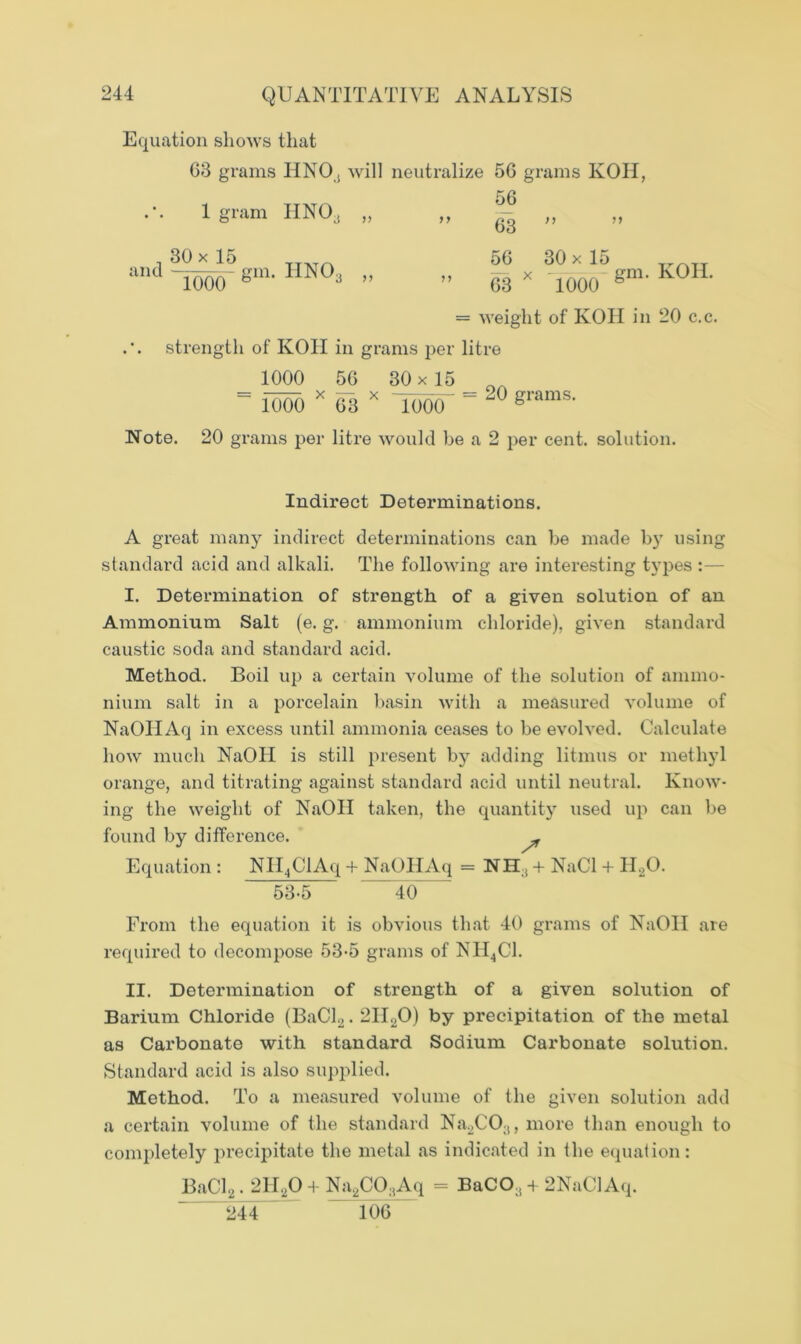Equation shows that 63 grains IINOj will neutralize 56 grams KOH, 56 ” 63 ” 56 30 x 15 1 gram HNO^ „ 30 x 15 TTATn and ~iooO‘ Sm- IIN0 3 >> ” 63 x 1000 gm‘ K°H‘ = weight of KOH in 20 c.c. strength of KOH in grams per litre 1000 56 30 x 15 „ = 1000 * 68 x low' = 20 grams- Note. 20 grams per litre would be a 2 per cent, solution. Indirect Determinations. A great many indirect determinations can be made by using standard acid and alkali. The following are interesting types I. Determination of strength of a given solution of an Ammonium Salt (e. g. ammonium chloride), given standard caustic soda and standard acid. Method. Boil up a certain volume of the solution of ammo- nium salt in a porcelain basin with a measured volume of NaOIIAq in excess until ammonia ceases to be evolved. Calculate how much NaOII is still present by adding litmus or methyl orange, and titrating against standard acid until neutral. Know- ing the weight of NaOII taken, the quantity used up can be found by difference. - Equation : NH4ClAq + NaOIIAq = NH;i+ NaCl + H20. 53-5 40 From the equation it is obvious that 40 grams of NaOII ate required to decompose 53-5 grams of NII4C1. II. Determination of strength of a given solution of Barium Chloride (BaCl2.2HaO) by precipitation of the metal as Carbonate with standard Sodium Carbonate solution. Standard acid is also supplied. Method. To a measured volume of the given solution add a certain volume of the standard Na2CO;!, more than enough to completely precipitate the metal as indicated in the equation: BaCl2.2H20 + Na2CO;iAq = BaCO:i + 2NaClAq. 244 106