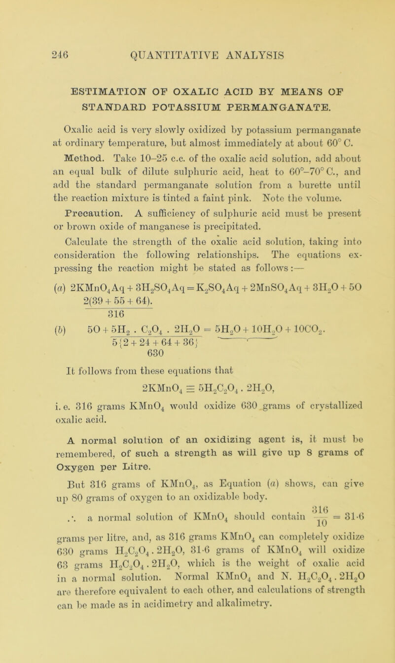 ESTIMATION OF OXALIC ACID BY MEANS OF STANDARD POTASSIUM PERMANGANATE. Oxalic acid is very slowly oxidized by potassium permanganate at ordinary temperature, but almost immediately at about 60° C. Method. Take 10-25 c.c. of the oxalic acid solution, add about an equal bulk of dilute sulphuric acid, heat to 60°-70°C., and add the standard permanganate solution from a burette until the reaction mixture is tinted a faint pink. Note the volume. Precaution. A sufficiency of sulphuric acid must be present or brown oxide of manganese is precipitated. Calculate the strength of the oxalic acid solution, taking into consideration the following relationships. The equations ex- pressing the reaction might be stated as follows (a) 2KMn04Aq + 3H2S04Aq - K2S04Aq + 2MnS04Aq + 3H20 + 50 2(39 + 55 + 64). 316 (b) 50 + 5H2 . C204.211,0 - 5H20 + 10IUO + 10C02. 5 {2 + 24 + 64 + 36} ‘ 630 It follows from these equations that 2KMn04 = 5H2C204.211,0, i. e. 316 grams KMn04 would oxidize 630 grains of crystallized oxalic acid. A normal solution of an oxidizing agent is, it must be remembered, of such a strength as will give up 8 grams of Oxygen per Litre. But 316 grams of KMn04, as Equation (a) shows, can give up 80 grams of oxygen to an oxidizable body. .-. a normal solution of KMn04 should contain = 3L6 grams per litre, and, as 316 grams KMn04 can completely oxidize 630 grams II2C204.2H20, 31-6 grams of KMn04 will oxidize 63 grams H2C204.2II20, which is the weight of oxalic acid in a normal solution. Normal KMn04 and N. II2C204.2II20 are therefore equivalent to each other, and calculations of strength can be made as in acidimetry and alkalimetry.
