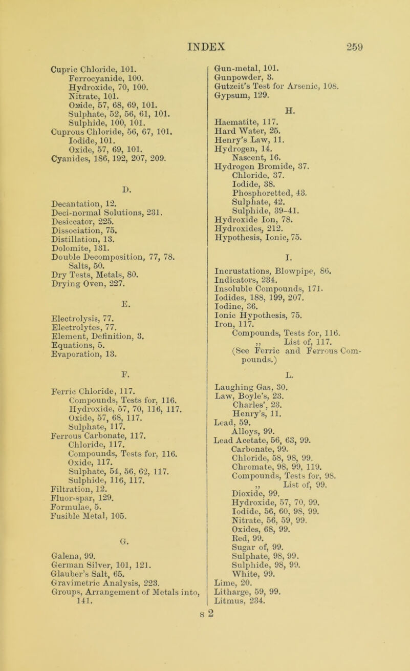 Cupric Chloride, 101. Ferrocyanide, 100. Hydroxide, 70, 100. Nitrate, 101. Cteside, 57, 68, 69, 101. Sulphate, 52, 56, 61, 101. Sulphide, 100, 101. Cuprous Chloride, 56, 67, 101. Iodide, 101. Oxide, 57, 69, 101. Cyanides, 186,192, 207, 209. D. Decantation, 12. Deci-normal Solutions, 231. Desiccator, 225. Dissociation, 75. Distillation, 13. Dolomite, 131. Double Decomposition, 77, 78. Salts, 50. Dry Tests, Metals, 80. Drying Oven, 227. E. Electrolysis, 77. Electrolytes, 77. Element, Definition, 3. Equations, 5. Evaporation, 13. F. Ferric Chloride, 117. Compounds, Tests for, 116. Hydroxide, 57, 70, 116, 117. Oxide, 57, 68, 117. Sulphate, 117. Ferrous Carbonate, 117. Chloride, 117. Compounds, Tests for, 116. Oxide, 117. Sulphate, 54, 56, 62, 117. Sulphide, 116, 117. Filtration, 12. Fluor-spar, 129. Formulae, 5. Fusible Metal, 105. Ct. Galena, 99. German Silver, 101, 121. Glauber’s Salt, 65. Gravimetric Analysis, 223. Groups, Arrangement of Metals into, 141. S Gun-metal, 101. Gunpowder, 3. Gutzeit’s Test for Arsenic, 108. Gypsum, 129. H. Haematite, 117. Hard Water, 25. Henry’s Law, 11. Hydrogen, 14. Nascent, 16. Hydrogen Bromide, 37. Chloride, 37. Iodide, 38. Phosphoretted, 43. Sulphate, 42. Sulphide, 39-41. Hydroxide Ion, 78. HydroxideSj 212. Hypothesis, Ionic, 75. I. Incrustations, Blowpipe, 86. Indicators, 234. Insoluble Compounds, 171. Iodides, 18S, 199, 207. Iodine, 36. Ionic Hypothesis, 75. Iron, 117. Compounds, Tests for, 116. ,, List of, 117. (See Ferric and Ferrous Com- pounds.) L. Laughing Gas, 30. Law, Boyle’s, 23. Charles’, 23. Henry’s, 11. Lead, 59. Alloys, 99. Lead Acetate, 56, 63, 99. Carbonate, 99. Chloride, 58, 98, 99. Chromate, 98, 99, 119. Compounds, Tests for, 98. ,, List of, 99. Dioxide, 99. Hydroxide, 57, 70, 99. Iodide, 56, 60, 98, 99. Nitrate, 56, 59, 99. Oxides, 68, 99. Red, 99. Sugar of, 99. Sulphate, 98, 99. Sulphide, 98, 99. White, 99. Lime, 20. Litharge, 59, 99. Litmus, 234. 2